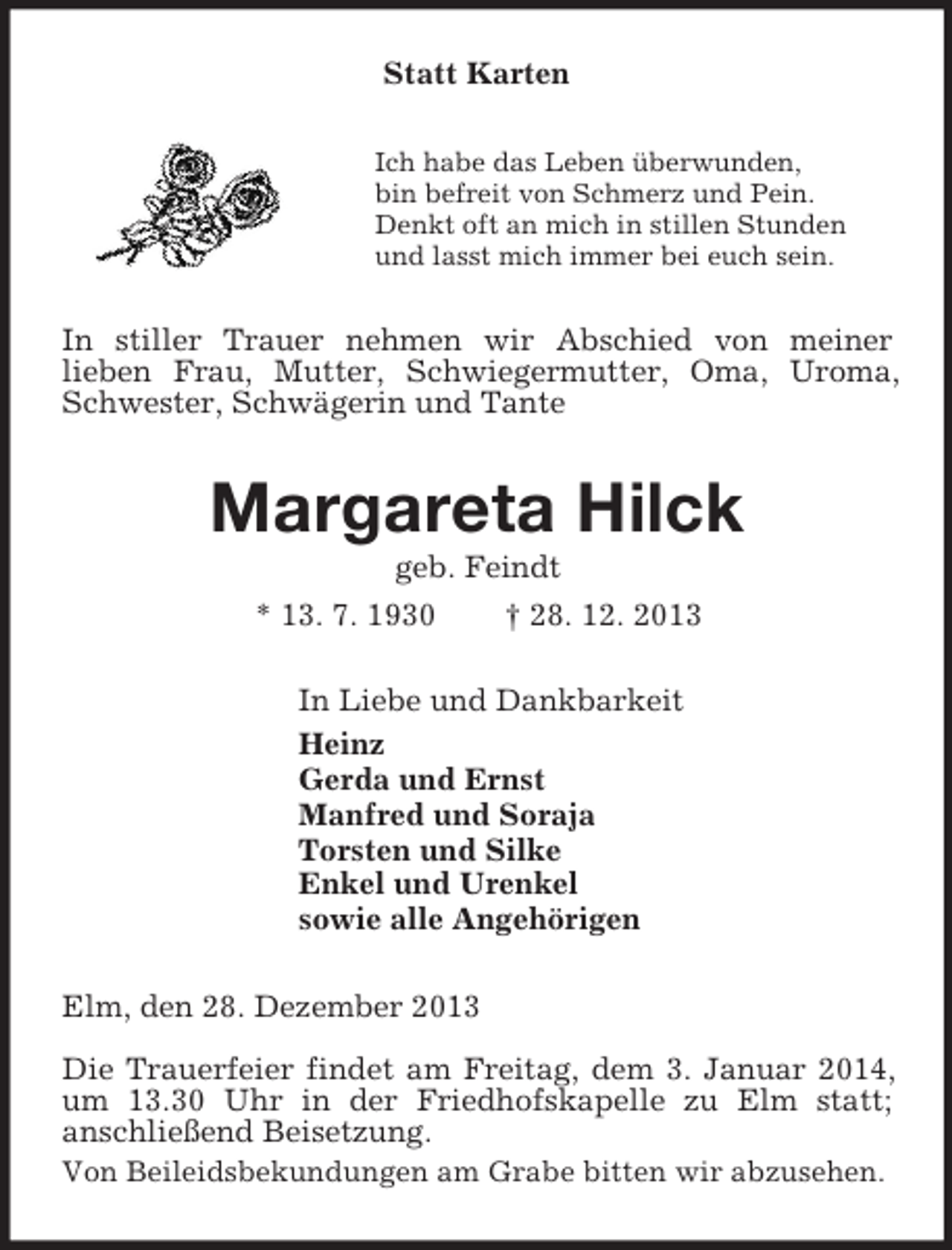 <p>Statt Karten<br />Ich habe das Leben überwunden,<br />bin befreit von Schmerz und Pein.<br />Denkt oft an mich in stillen Stunden<br />und lasst mich immer bei euch sein.<br />In stiller Trauer nehmen wir Abschied von meiner<br />lieben Frau, Mutter, Schwiegermutter, Oma, Uroma, Schwester, Schwägerin und Tante<br />Margareta Hilck<br />geb. Feindt<br />* 13. 7. 1930 † 28. 12. 2013<br />In Liebe und Dankbarkeit<br />Heinz<br />Gerda und Ernst<br />Manfred und Soraja<br />Torsten und Silke<br />Enkel und Urenkel<br />sowie alle Angehörigen<br />Elm, den 28. Dezember 2013</p><p>Die Trauerfeier findet am Freitag, dem 3. Januar 2014, um 13.30 Uhr in der Friedhofskapelle zu Elm statt;<br />anschließend Beisetzung.<br />Von Beileidsbekundungen am Grabe bitten wir abzusehen.</p>