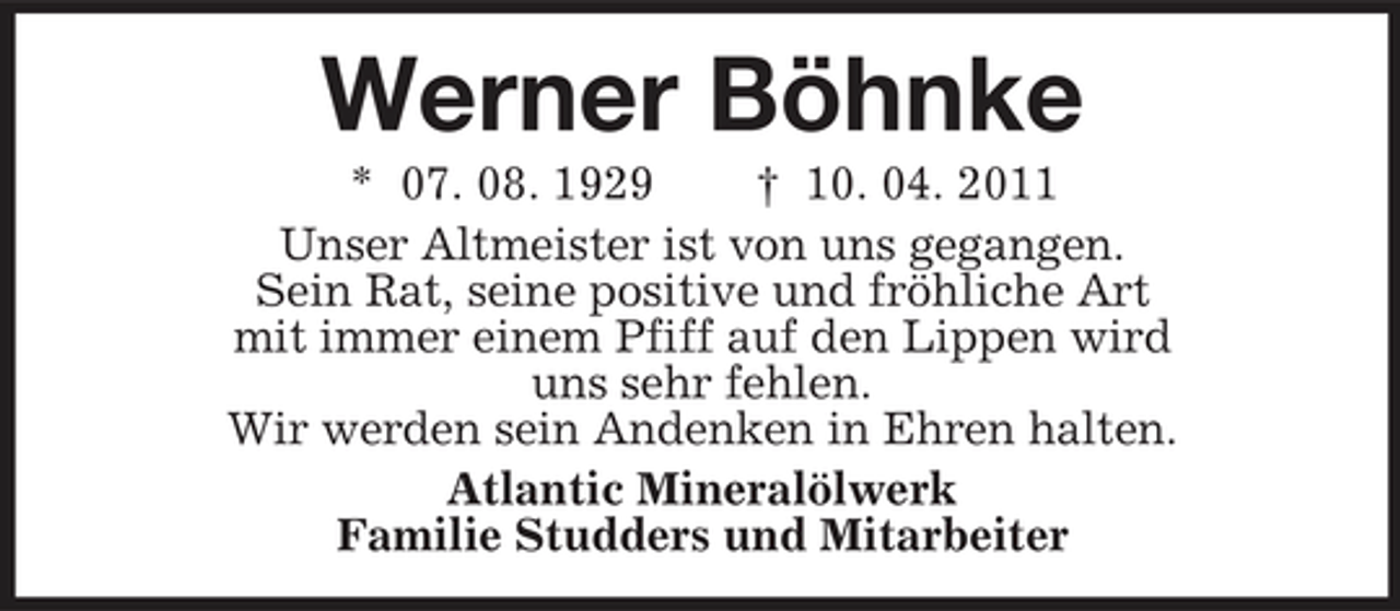 <p>Werner Böhnke<br />* 07. 08. 1929 † 10. 04. 2011 Unser Altmeister ist von uns gegangen. Sein Rat, seine positive und fröhliche Art mit immer einem Pfiff auf den Lippen wird uns sehr fehlen. Wir werden sein Andenken in Ehren halten. Atlantic Mineralölwerk Familie Studders und Mitarbeiter</p>