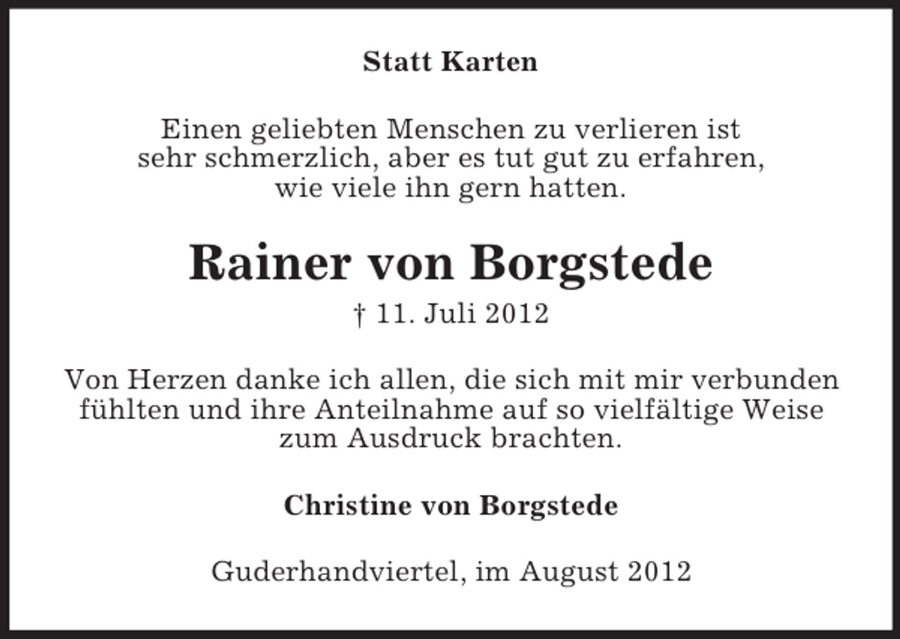 <p>Statt Karten<br />Einen geliebten Menschen zu verlieren ist<br />sehr schmerzlich, aber es tut gut zu erfahren,<br />wie viele ihn gern hatten.</p><p>Rainer von Borgstede<br />† 11. Juli 2012<br />Von Herzen danke ich allen, die sich mit mir verbunden<br />fühlten und ihre Anteilnahme auf so vielfältige Weise<br />zum Ausdruck brachten.<br />Christine von Borgstede<br />Guderhandviertel, im August 2012</p>