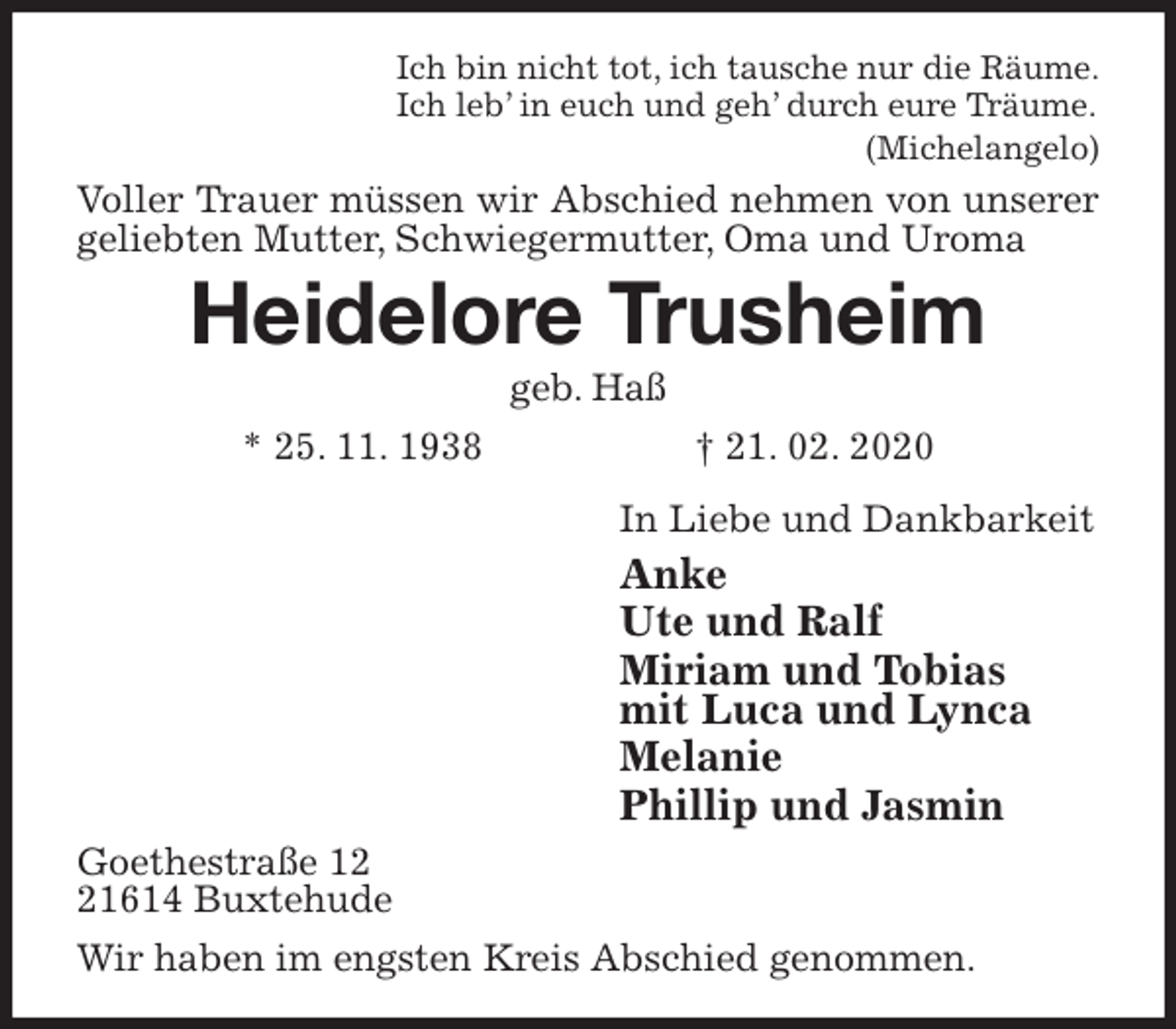 <p>Ich bin nicht tot, ich tausche nur die Räume.<br />Ich leb’ in euch und geh’ durch eure Träume.<br />(Michelangelo)<br />Voller Trauer müssen wir Abschied nehmen von unserer geliebten Mutter, Schwiegermutter, Oma und Uroma<br />Heidelore Trusheim<br />geb. Haß<br />* 25. 11. 1938 † 21. 02. 2020<br />In Liebe und Dankbarkeit<br />Anke<br />Ute und Ralf<br />Miriam und Tobias<br />mit Luca und Lynca<br />Melanie<br />Phillip und Jasmin<br />Goethestraße 12<br />21614 Buxtehude<br />Wir haben im engsten Kreis Abschied genommen.</p>