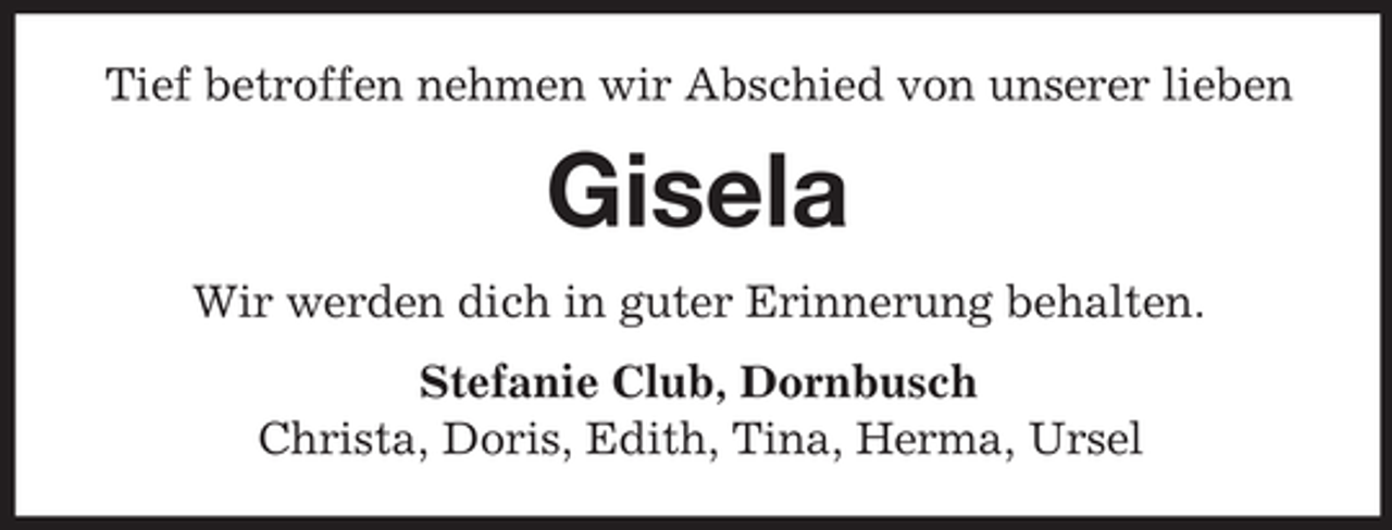 <p>Tief betroffen nehmen wir Abschied von unserer lieben</p><p>Gisela<br />Wir werden dich in guter Erinnerung behalten.<br />Stefanie Club, Dornbusch<br />Christa, Doris, Edith, Tina, Herma, Ursel</p>