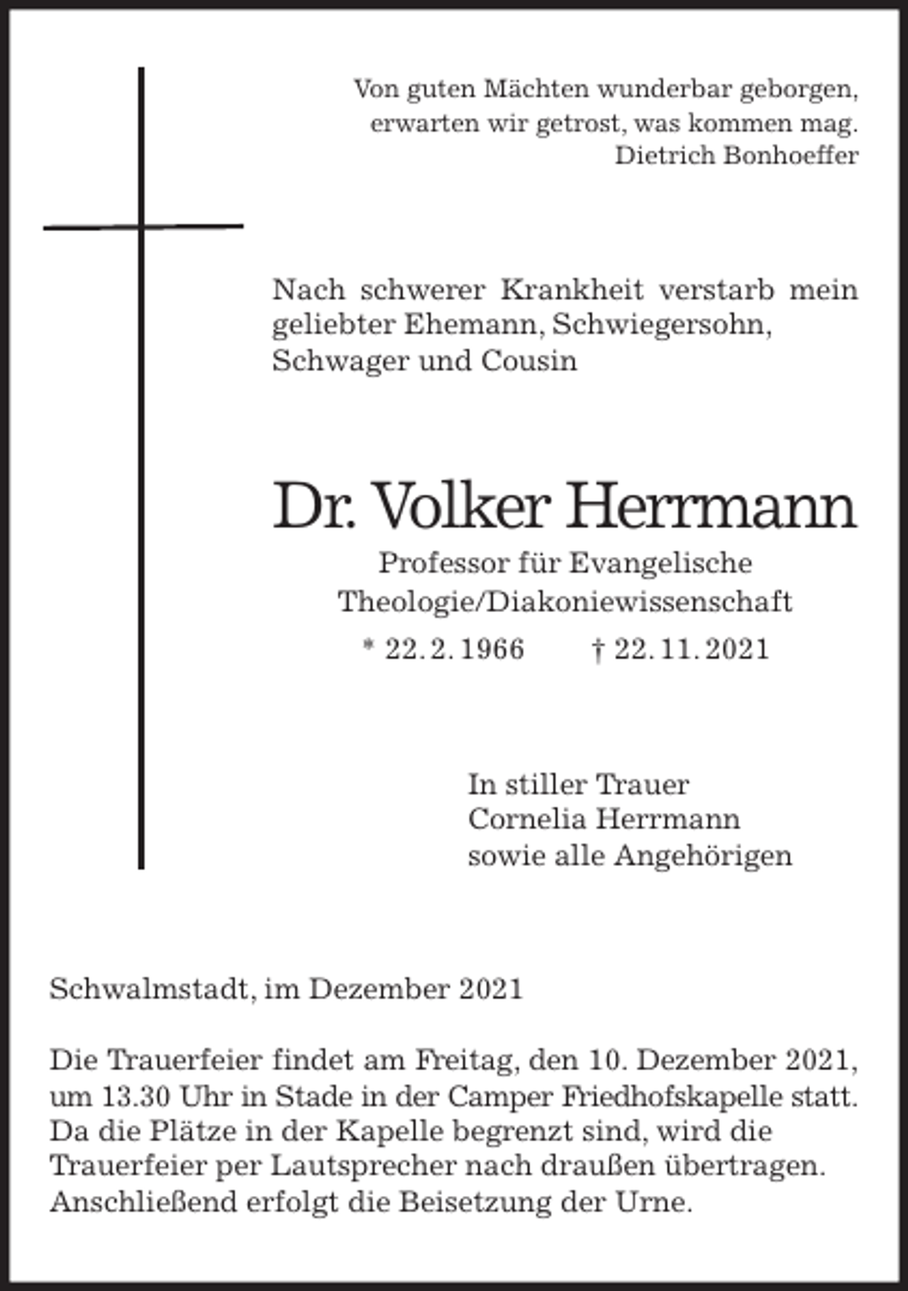 <p>Von guten Mächten wunderbar geborgen,<br />erwarten wir getrost, was kommen mag.<br />Dietrich Bonhoeffer<br />Nach schwerer Krankheit verstarb mein geliebter Ehemann, Schwiegersohn,<br />Schwager und Cousin<br />Dr. Volker Herrmann<br />Professor für Evangelische<br />Theologie/Diakoniewissenschaft<br />* 22. 2. 1966 † 22. 11. 2021<br />In stiller Trauer<br />Cornelia Herrmann<br />sowie alle Angehörigen<br />Schwalmstadt, im Dezember 2021</p>
<p>Die Trauerfeier findet am Freitag, den 10. Dezember 2021,<br />um 13.30 Uhr in Stade in der Camper Friedhofskapelle statt.<br />Da die Plätze in der Kapelle begrenzt sind, wird die<br />Trauerfeier per Lautsprecher nach draußen übertragen.<br />Anschließend erfolgt die Beisetzung der Urne.</p>