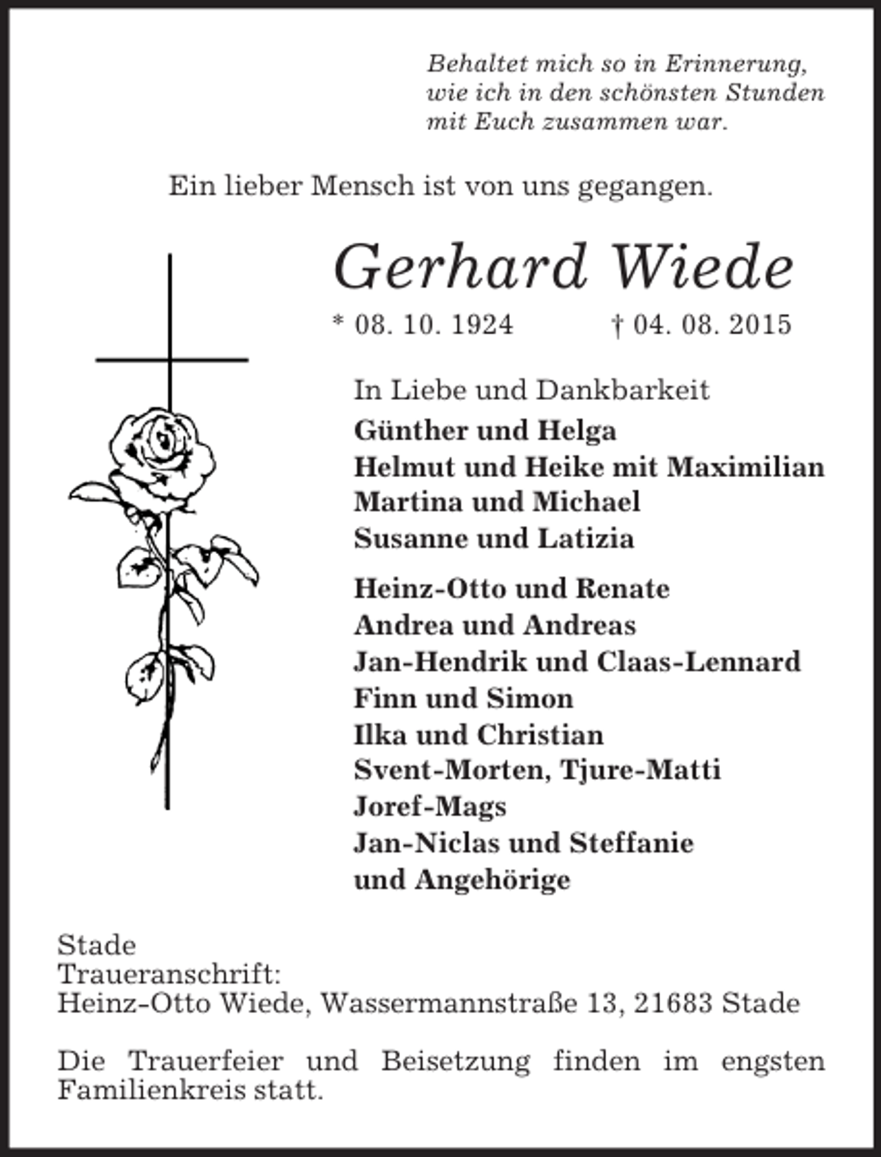 <p>Behaltet mich so in Erinnerung,<br />wie ich in den schönsten Stunden<br />mit Euch zusammen war.<br />Ein lieber Mensch ist von uns gegangen.<br />Gerhard Wiede<br />* 08. 10. 1924 † 04. 08. 2015<br />In Liebe und Dankbarkeit<br />Günther und Helga<br />Helmut und Heike mit Maximilian<br />Martina und Michael<br />Susanne und Latizia<br />Heinz-Otto und Renate<br />Andrea und Andreas<br />Jan-Hendrik und Claas-Lennard<br />Finn und Simon<br />Ilka und Christian<br />Svent-Morten, Tjure-Matti<br />Joref-Mags<br />Jan-Niclas und Steffanie<br />und Angehörige<br />Stade<br />Traueranschrift:<br />Heinz-Otto Wiede, Wassermannstraße 13, 21683 Stade</p><p>Die Trauerfeier und Beisetzung finden im engsten<br />Familienkreis statt.</p>
