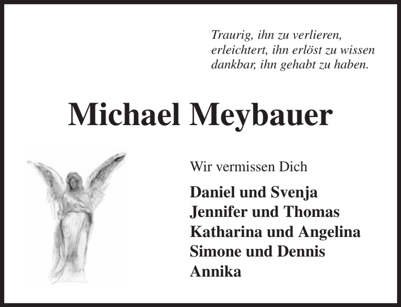 <p>Traurig, ihn zu verlieren,<br />erleichtert, ihn erlöst zu wissen<br />dankbar, ihn gehabt zu haben.<br />Michael Meybauer<br />Wir vermissen Dich<br />Daniel und Svenja<br />Jennifer und Thomas<br />Katharina und Angelina<br />Simone und Dennis<br />Annika</p>