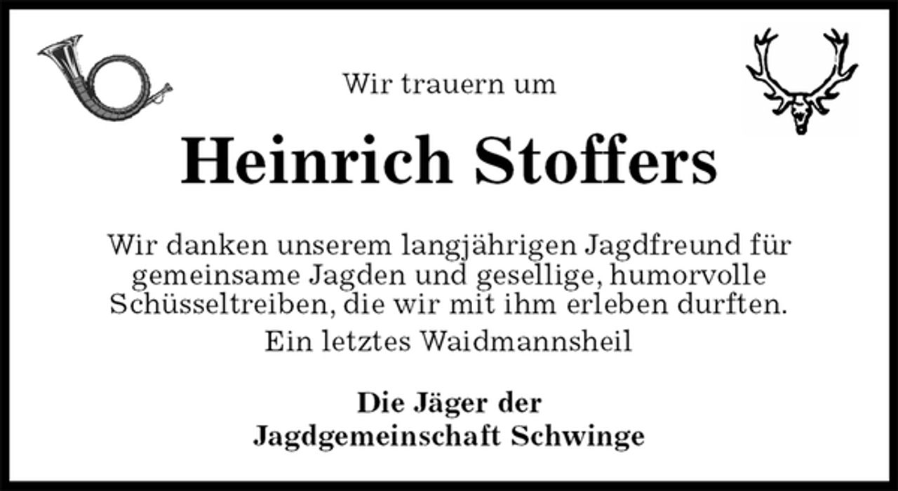 <p>Wir trauern um<br />Heinrich Stoffers<br />Wir danken unserem langjährigen Jagdfreund für<br />gemeinsame Jagden und gesellige, humorvolle<br />Schüsseltreiben, die wir mit ihm erleben durften.<br />Ein letztes Waidmannsheil<br />Die Jäger der<br />Jagdgemeinschaft Schwinge</p>