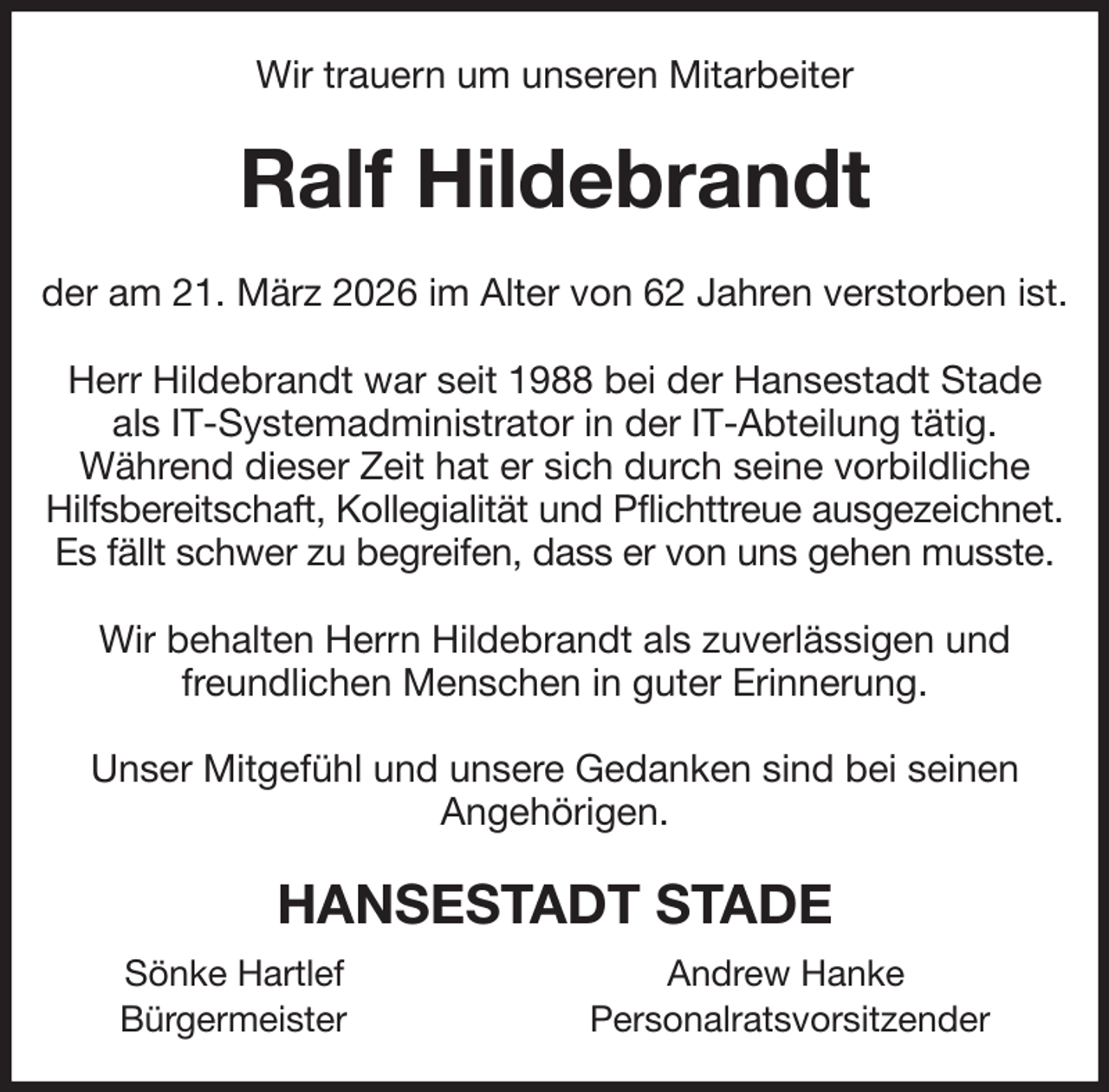 <p>Wir trauern um unseren Mitarbeiter<br />Ralf Hildebrandt<br />der am 21. März 2026 im Alter von 62 Jahren verstorben ist.</p><p>Herr Hildebrandt war seit 1988 bei der Hansestadt Stade als IT-Systemadministrator in der IT-Abteilung tätig.<br />Während dieser Zeit hat er sich durch seine vorbildliche Hilfsbereitschaft, Kollegialität und Pflichttreue ausgezeichnet.<br />Es fällt schwer zu begreifen, dass er von uns gehen musste.</p><p>Wir behalten Herrn Hildebrandt als zuverlässigen und freundlichen Menschen in guter Erinnerung.</p><p>Unser Mitgefühl und unsere Gedanken sind bei seinen<br />Angehörigen.<br />HANSESTADT STADE<br />Sönke Hartlef Andrew Hanke<br />Bürgermeister Personalratsvorsitzender</p>