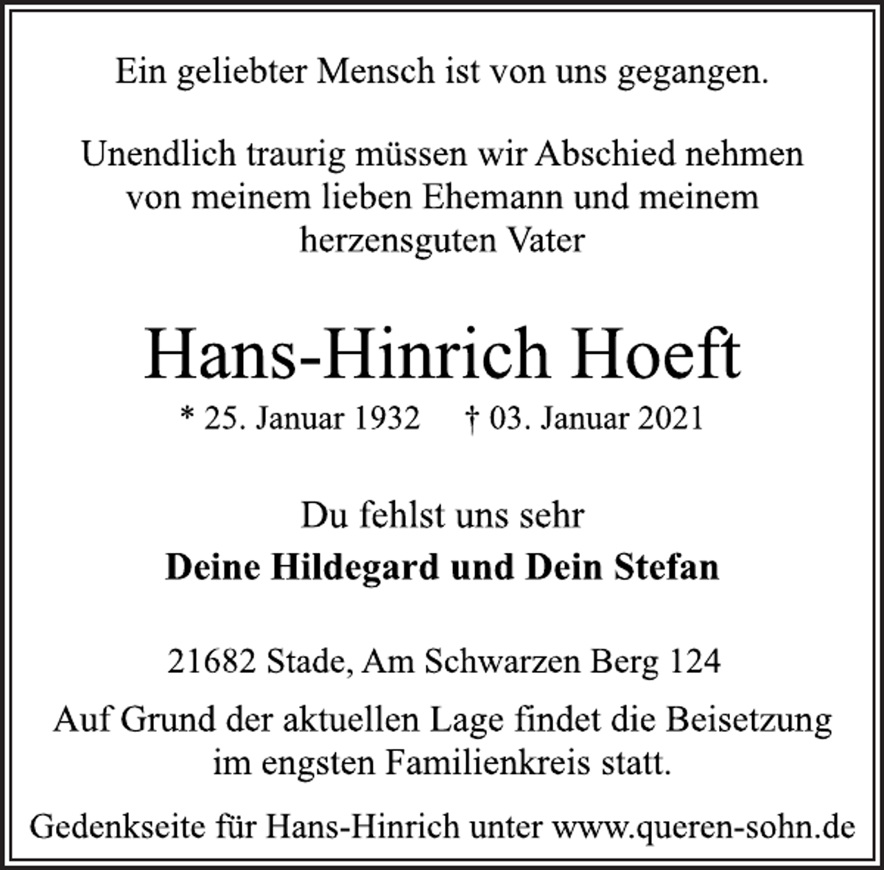 <p>Ein geliebter Mensch ist von uns gegangen.<br />Unendlich traurig müssen wir Abschied nehmen<br />von meinem lieben Ehemann und meinem<br />herzensguten Vater<br />Hans-Hinrich Hoeft<br />* 25. Januar 1932 † 03. Januar 2021<br />Du fehlst uns sehr<br />Deine Hildegard und Dein Stefan<br />21682 Stade, Am Schwarzen Berg 124<br />Auf Grund der aktuellen Lage findet die Beisetzung<br />im engsten Familienkreis statt.<br />Gedenkseite für Hans-Hinrich unter www.queren-sohn.de</p>
