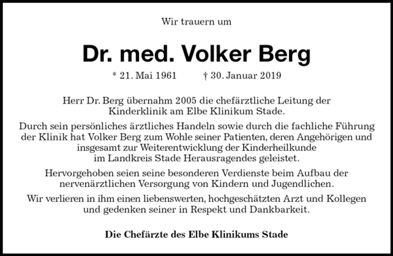 <p>Wir trauern um<br />Dr. med. Volker Berg<br />* 21. Mai 1961 † 30. Januar 2019<br />Herr Dr. Berg übernahm 2005 die chefärztliche Leitung der<br />Kinderklinik am Elbe Klinikum Stade.<br />Durch sein persönliches ärztliches Handeln sowie durch die fachliche Führung der Klinik hat Volker Berg zum Wohle seiner Patienten, deren Angehörigen und insgesamt zur Weiterentwicklung der Kinderheilkunde<br />im Landkreis Stade Herausragendes geleistet.<br />Hervorgehoben seien seine besonderen Verdienste beim Aufbau der<br />nervenärztlichen Versorgung von Kindern und Jugendlichen.<br />Wir verlieren in ihm einen liebenswerten, hochgeschätzten Arzt und Kollegen und gedenken seiner in Respekt und Dankbarkeit.<br />Die Chefärzte des Elbe Klinikums Stade</p>