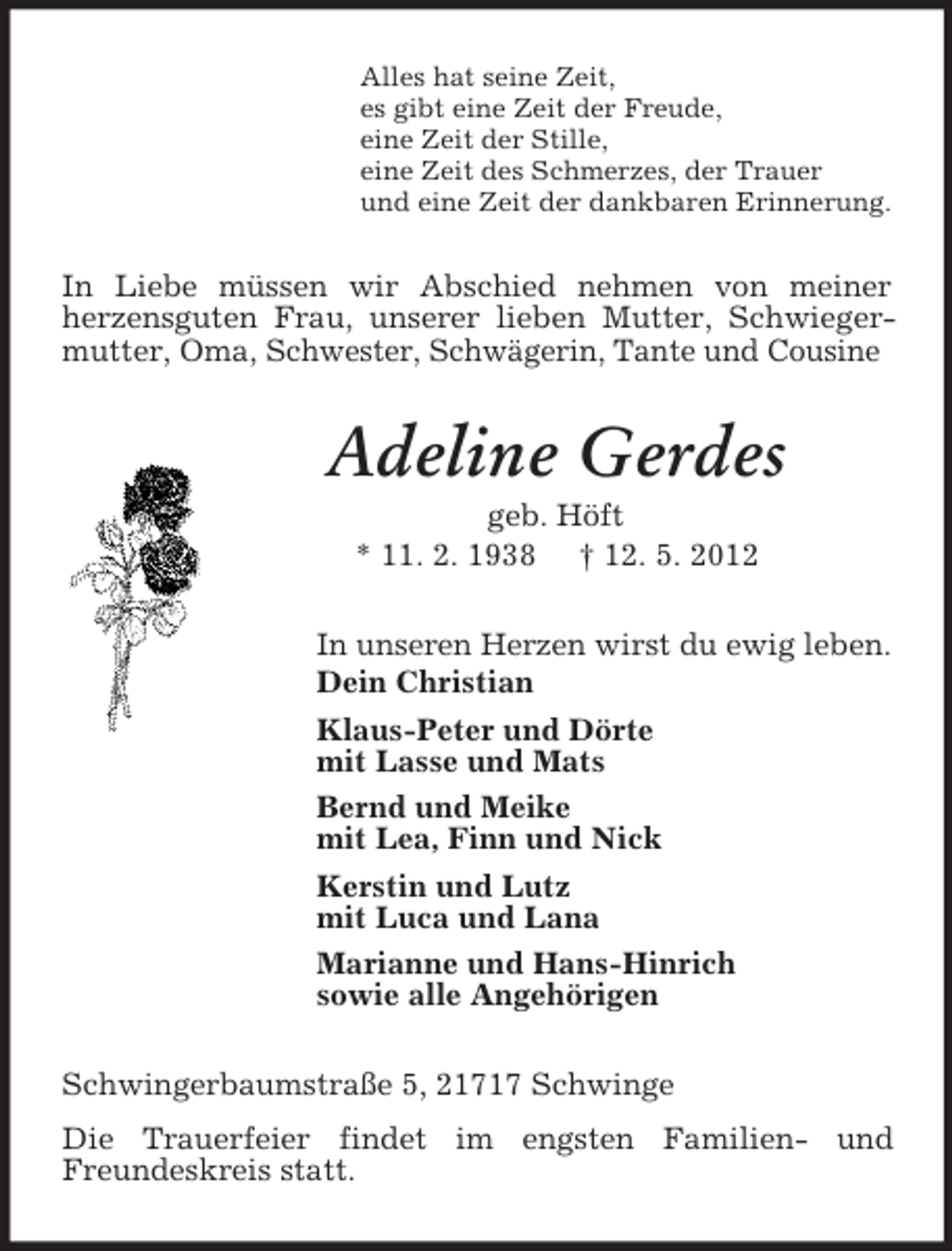 <p>Alles hat seine Zeit,<br />es gibt eine Zeit der Freude,<br />eine Zeit der Stille,<br />eine Zeit des Schmerzes, der Trauer<br />und eine Zeit der dankbaren Erinnerung.</p>
<p>In Liebe müssen wir Abschied nehmen von meiner<br />herzensguten Frau, unserer lieben Mutter, Schwiegermutter, Oma, Schwester, Schwägerin, Tante und Cousine</p>
<p>Adeline Gerdes<br />geb. Höft<br />* 11. 2. 1938</p>
<p>† 12. 5. 2012<br />In unseren Herzen wirst du ewig leben.<br />Dein Christian<br />Klaus-Peter und Dörte<br />mit Lasse und Mats<br />Bernd und Meike<br />mit Lea, Finn und Nick<br />Kerstin und Lutz<br />mit Luca und Lana<br />Marianne und Hans-Hinrich<br />sowie alle Angehörigen<br />Schwingerbaumstraße 5, 21717 Schwinge<br />Die Trauerfeier findet im engsten Familien- und<br />Freundeskreis statt.</p>