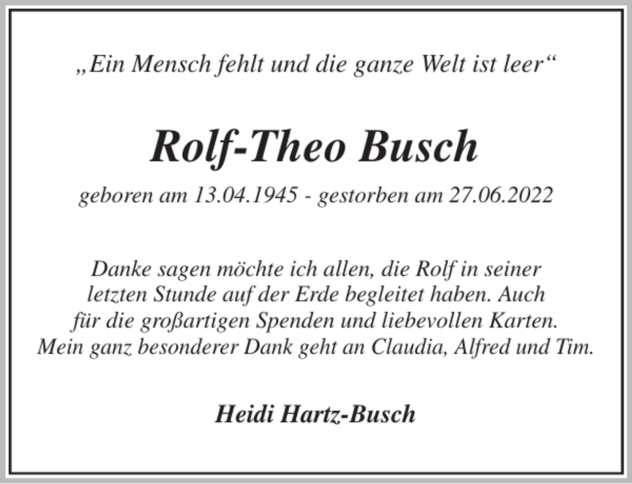 <p>„Ein Mensch fehlt und die ganze Welt ist leer“<br />Rolf-Theo Busch<br />geboren am 13.04.1945 - gestorben am 27.06.2022<br />Danke sagen möchte ich allen, die Rolf in seiner<br />letzten Stunde auf der Erde begleitet haben. Auch<br />für die großartigen Spenden und liebevollen Karten.<br />Mein ganz besonderer Dank geht an Claudia, Alfred und Tim.<br />Heidi Hartz-Busch</p>