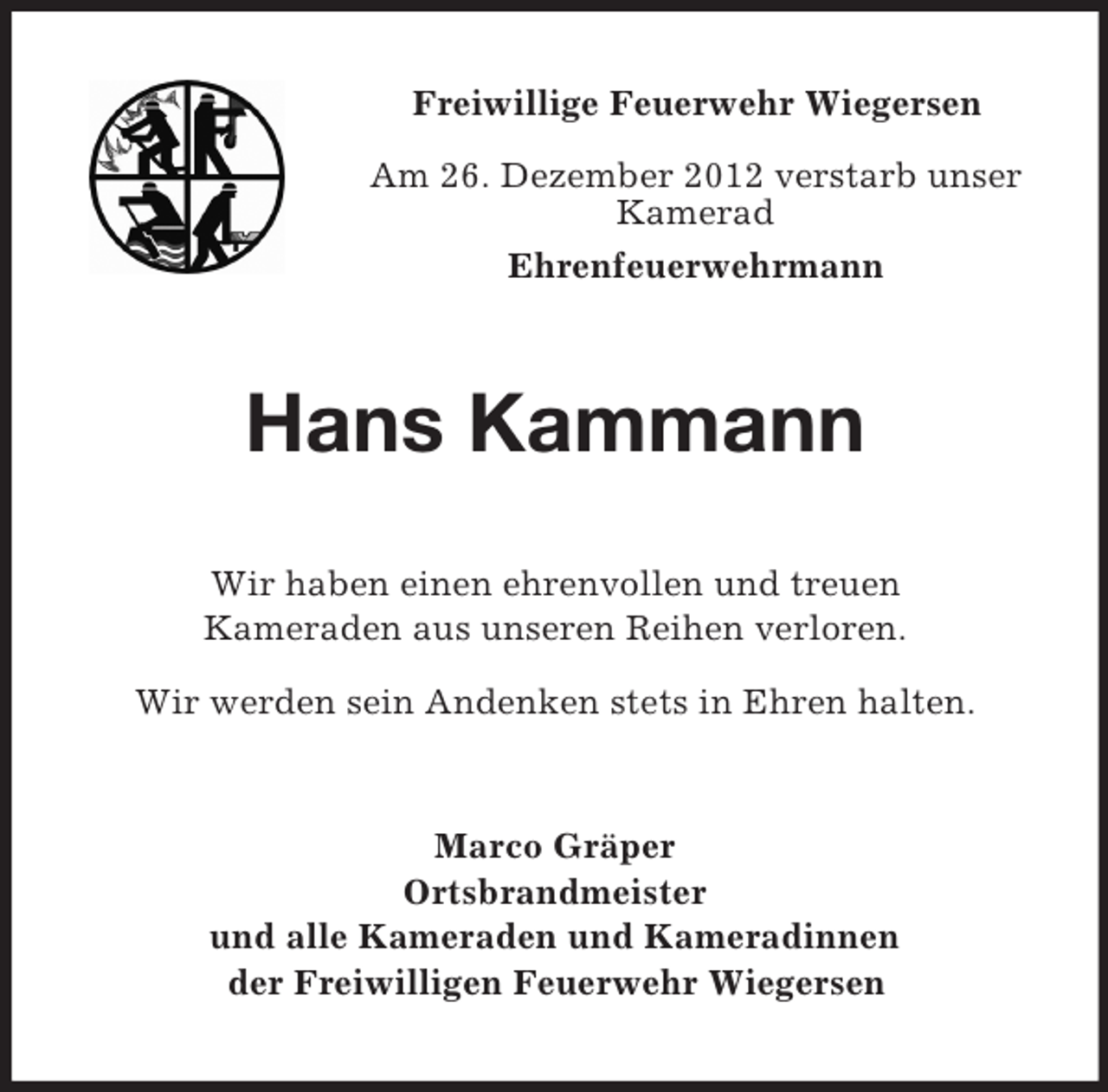 <p>Freiwillige Feuerwehr Wiegersen<br />Am 26. Dezember 2012 verstarb unser<br />Kamerad<br />Ehrenfeuerwehrmann</p><p>Hans Kammann<br />Wir haben einen ehrenvollen und treuen<br />Kameraden aus unseren Reihen verloren.<br />Wir werden sein Andenken stets in Ehren halten.</p><p>Marco Gräper<br />Ortsbrandmeister<br />und alle Kameraden und Kameradinnen<br />der Freiwilligen Feuerwehr Wiegersen</p>