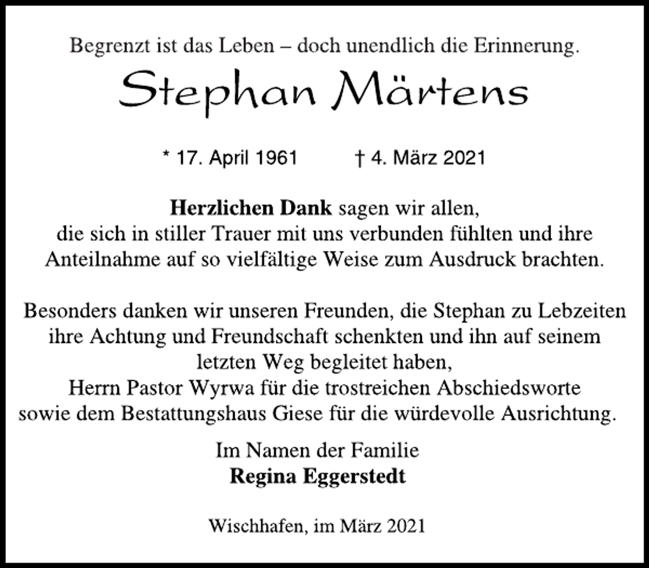 <p>Begrenzt ist das Leben - doch unendlich die Erinnerung.<br />Stephan Märtens<br />* 17. April 1961 † 4. März 2021<br />Herzlichen Dank sagen wir allen,<br />die sich in stiller Trauer mit uns verbunden fühlten und ihre<br />Anteilnahme auf so vielfältige Weise zum Ausdruck brachten.<br />Besonders danken wir unseren Freunden, die Stephan zu Lebzeiten<br />ihre Achtung und Freundschaft schenkten und ihn auf seinem<br />letzten Weg begleitet haben,<br />Herrn Pastor Wyrwa für die trostreichen Abschiedsworte<br />sowie dem Bestattungshaus Giese für die würdevolle Ausrichtung.<br />Im Namen der Familie<br />Regina Eggerstedt<br />Wischhafen, im März 2021</p>