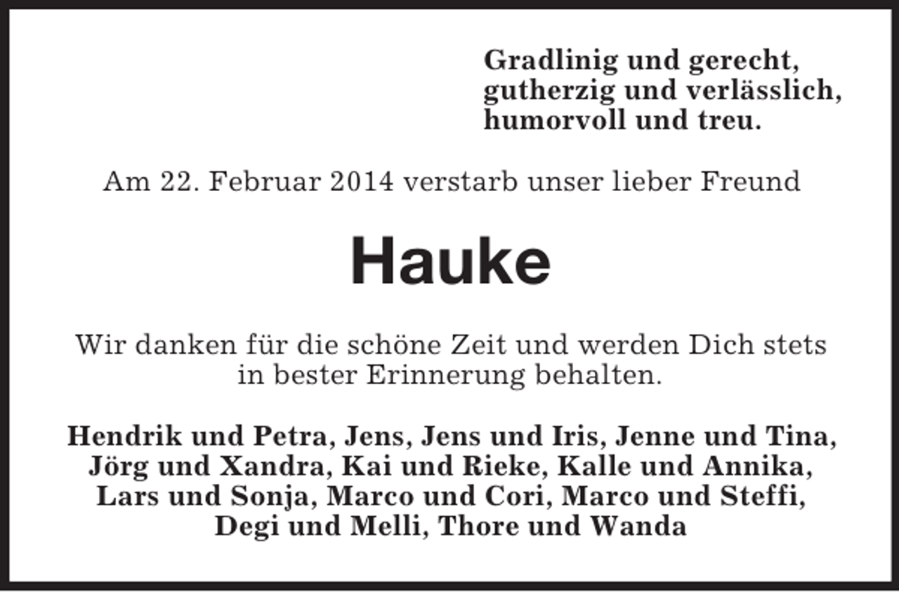 <p>Gradlinig und gerecht,<br />gutherzig und verlässlich,<br />humorvoll und treu.<br />Am 22. Februar 2014 verstarb unser lieber Freund<br />Hauke<br />Wir danken für die schöne Zeit und werden Dich stets in bester Erinnerung behalten.<br />Hendrik und Petra, Jens, Jens und Iris, Jenne und Tina,<br />Jörg und Xandra, Kai und Rieke, Kalle und Annika,<br />Lars und Sonja, Marco und Cori, Marco und Steffi,<br />Degi und Melli, Thore und Wanda</p>