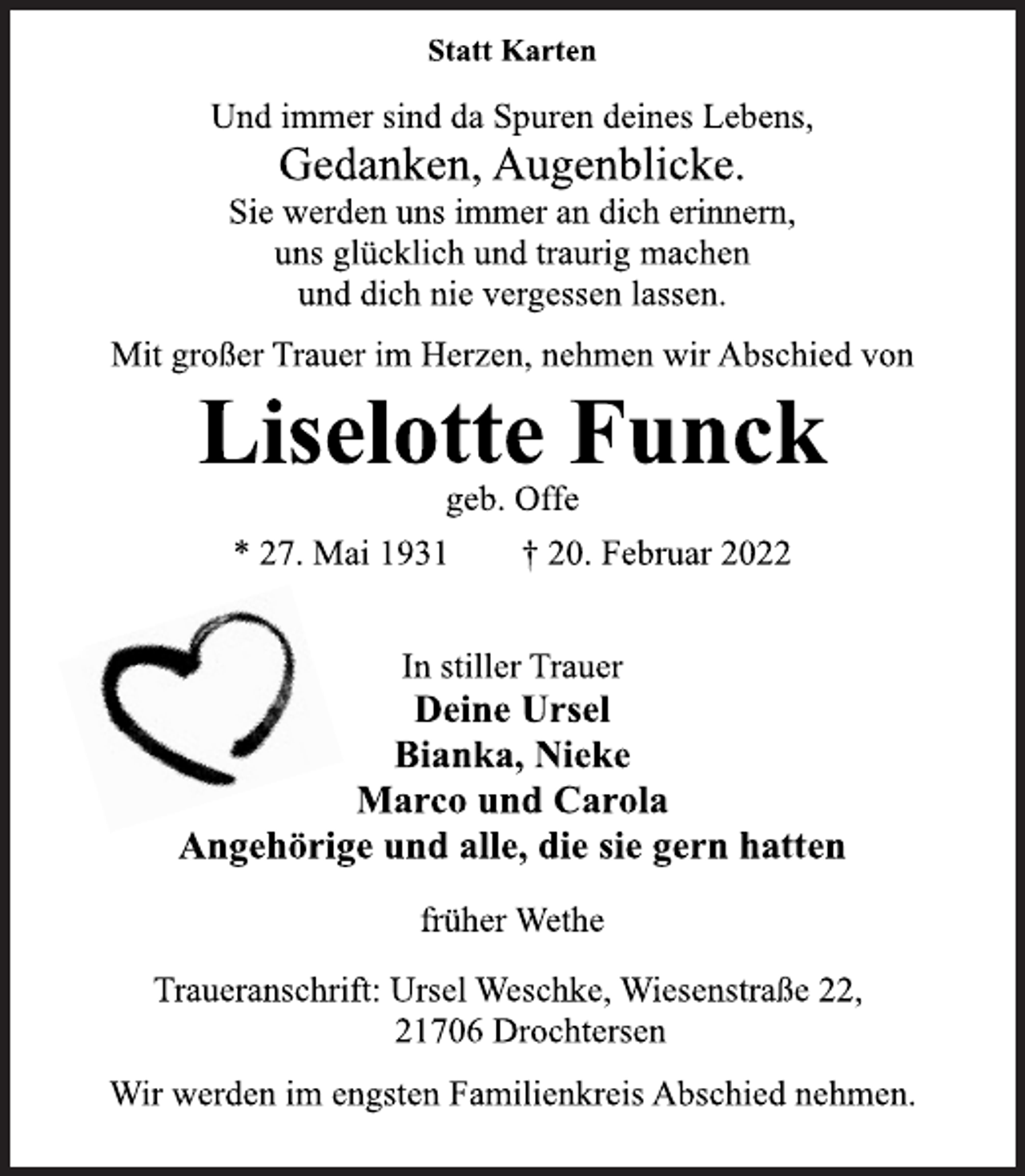 <p>Statt Karten<br />Und immer sind da Spuren deines Lebens,<br />Gedanken, Augenblicke.<br />Sie werden uns immer an dich erinnern,<br />uns glücklich und traurig machen<br />und dich nie vergessen lassen.<br />Mit großer Trauer im Herzen, nehmen wir Abschied von<br />Liselotte Funck<br />geb. Offe<br />* 27. Mai 1931 † 20. Februar 2022<br />In stiller Trauer<br />Deine Ursel<br />Bianka, Nieke<br />Marco und Carola<br />Angehörige und alle, die sie gern hatten<br />früher Wethe<br />Traueranschrift: Ursel Weschke, Wiesenstraße 22,<br />21706 Drochtersen<br />Wir werden im engsten Familienkreis Abschied nehmen.</p>