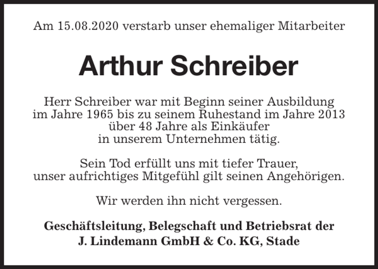 <p>Am 15.08.2020 verstarb unser ehemaliger Mitarbeiter<br />Arthur Schreiber<br />Herr Schreiber war mit Beginn seiner Ausbildung<br />im Jahre 1965 bis zu seinem Ruhestand im Jahre 2013<br />über 48 Jahre als Einkäufer<br />in unserem Unternehmen tätig.</p>
<p>Sein Tod erfüllt uns mit tiefer Trauer,<br />unser aufrichtiges Mitgefühl gilt seinen Angehörigen.</p>
<p>Wir werden ihn nicht vergessen.</p>
<p>Geschäftsleitung, Belegschaft und Betriebsrat der<br />J. Lindemann GmbH &amp; Co. KG, Stade</p>