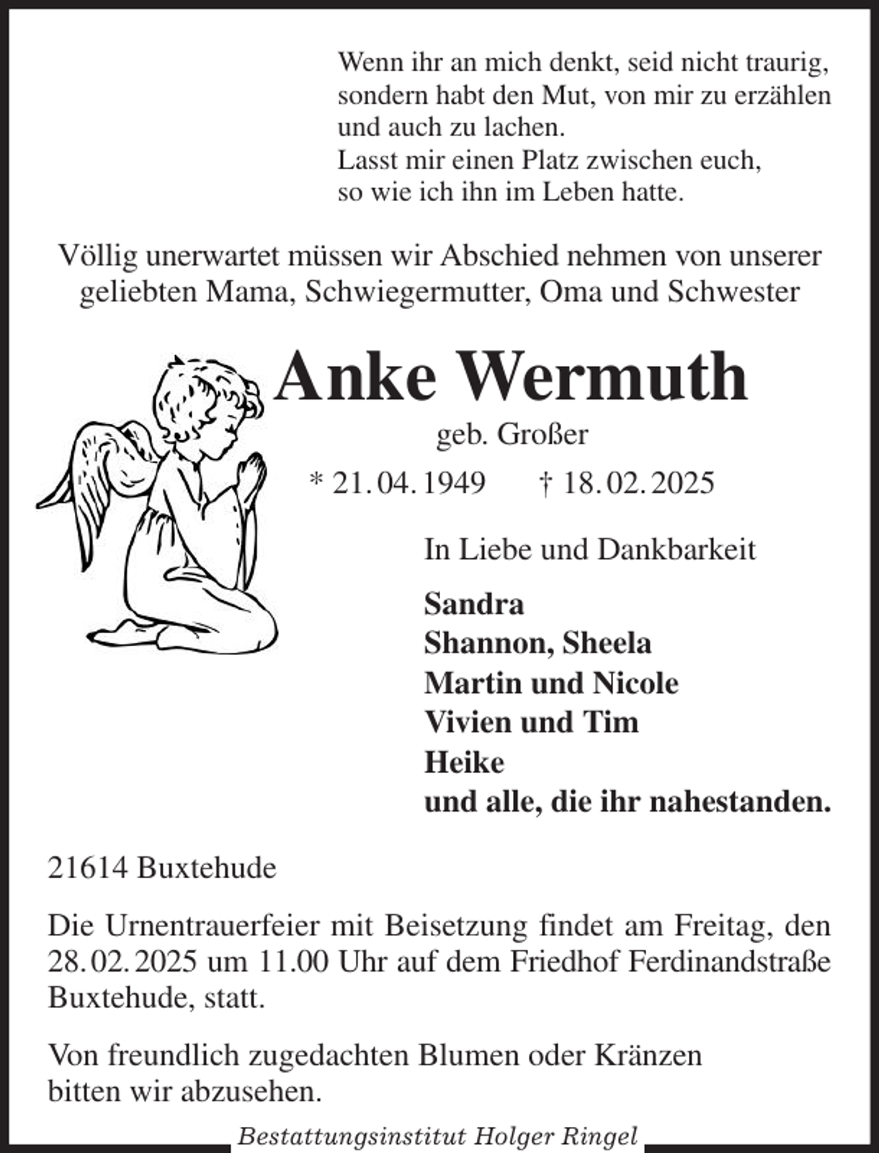 <p>Wenn ihr an mich denkt, seid nicht traurig,<br />sondern habt den Mut, von mir zu erzählen<br />und auch zu lachen.<br />Lasst mir einen Platz zwischen euch,<br />so wie ich ihn im Leben hatte.<br />Völlig unerwartet müssen wir Abschied nehmen von unserer geliebten Mama, Schwiegermutter, Oma und Schwester<br />Anke Wermuth<br />geb. Großer<br />* 21. 04. 1949 † 18. 02. 2025<br />In Liebe und Dankbarkeit<br />Sandra<br />Shannon, Sheela<br />Martin und Nicole<br />Vivien und Tim<br />Heike<br />und alle, die ihr nahestanden.<br />21614 Buxtehude<br />Die Urnentrauerfeier mit Beisetzung findet am Freitag, den 28. 02. 2025 um 11.00 Uhr auf dem Friedhof Ferdinandstraße Buxtehude, statt.<br />Von freundlich zugedachten Blumen oder Kränzen<br />bitten wir abzusehen.<br />Bestattungsinstitut Holger Ringel</p>