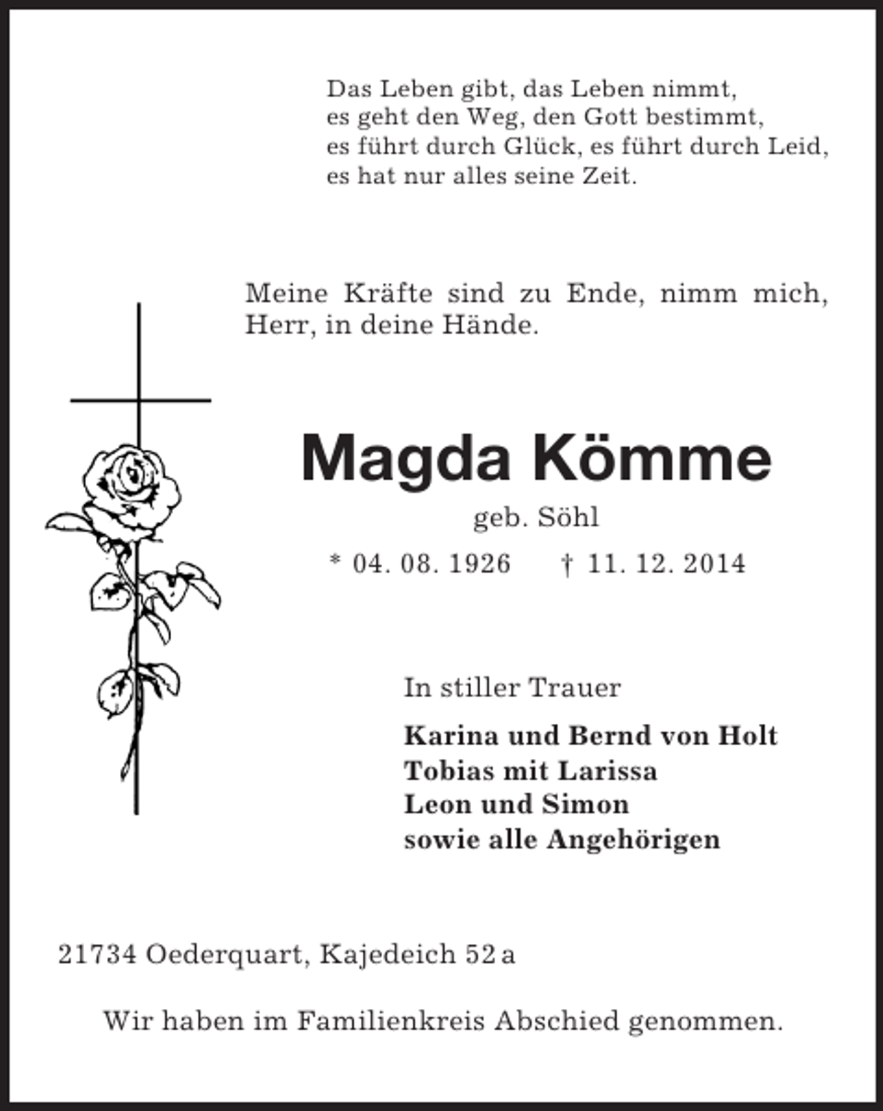 <p>Das Leben gibt, das Leben nimmt,<br />es geht den Weg, den Gott bestimmt,<br />es führt durch Glück, es führt durch Leid,<br />es hat nur alles seine Zeit.<br />Meine Kräfte sind zu Ende, nimm mich, Herr, in deine Hände.<br />Magda Kömme<br />geb. Söhl<br />* 04. 08. 1926 † 11. 12. 2014<br />In stiller Trauer<br />Karina und Bernd von Holt<br />Tobias mit Larissa<br />Leon und Simon<br />sowie alle Angehörigen<br />21734 Oederquart, Kajedeich 52 a</p><p>Wir haben im Familienkreis Abschied genommen.</p>