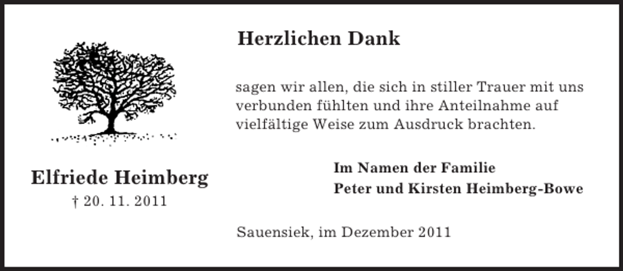 <p>Elfriede Heimberg<br />† 20. 11. 2011<br />Herzlichen Dank<br />sagen wir allen, die sich in stiller Trauer mit uns verbunden fühlten und ihre Anteilnahme auf<br />vielfältige Weise zum Ausdruck brachten.<br />Im Namen der Familie<br />Peter und Kirsten Heimberg-Bowe<br />Sauensiek, im Dezember 2011</p>