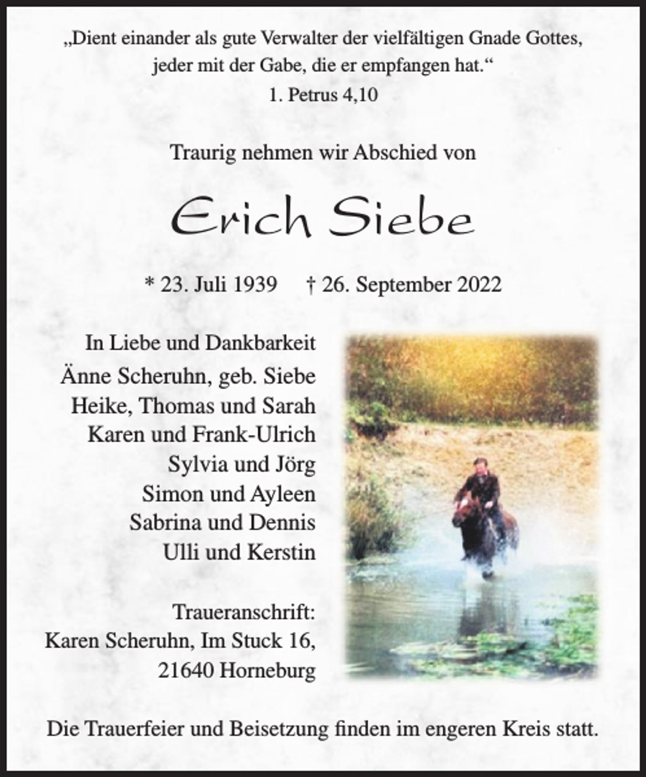 <p>„Dient einander als gute Verwalter der vielfältigen Gnade Gottes,<br />jeder mit der Gabe, die er empfangen hat.“<br />1. Petrus 4,10<br />Traurig nehmen wir Abschied von<br />Erich Siebe<br />* 23. Juli 1939 † 26. September 2022<br />In Liebe und Dankbarkeit<br />Änne Scheruhn, geb. Siebe<br />Heike, Thomas und Sarah<br />Karen und Frank-Ulrich<br />Sylvia und Jörg<br />Simon und Ayleen<br />Sabrina und Dennis<br />Ulli und Kerstin<br />Traueranschrift:<br />Karen Scheruhn, Im Stuck 16,<br />21640 Horneburg<br />Die Trauerfeier und Beisetzung finden im engeren Kreis statt.</p>