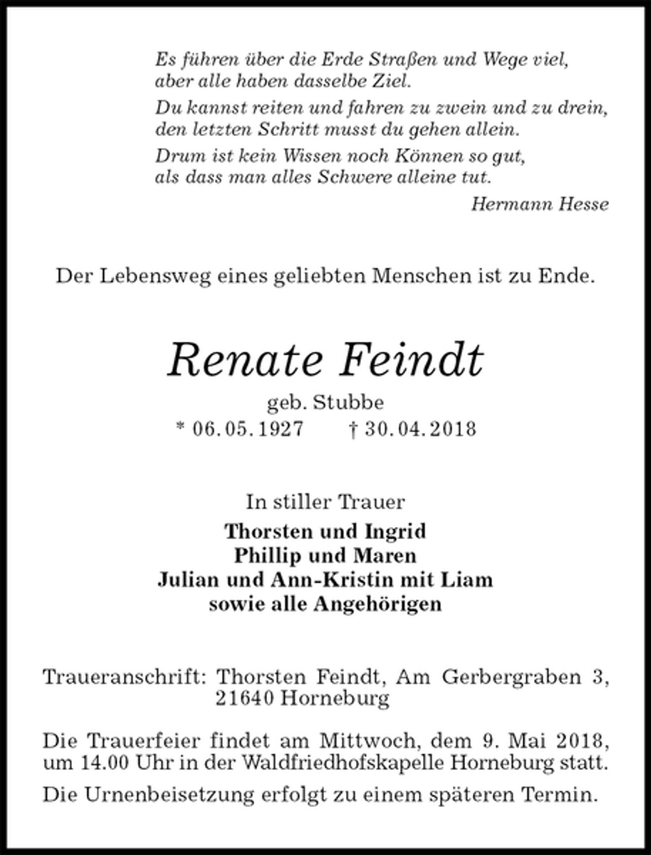 <p>Es führen über die Erde Straßen und Wege viel,<br />aber alle haben dasselbe Ziel.<br />Du kannst reiten und fahren zu zwein und zu drein,<br />den letzten Schritt musst du gehen allein.<br />Drum ist kein Wissen noch Können so gut,<br />als dass man alles Schwere alleine tut.<br />Hermann Hesse<br />Der Lebensweg eines geliebten Menschen ist zu Ende.<br />Renate Feindt<br />geb. Stubbe<br />* 06. 05. 1927 † 30. 04. 2018<br />In stiller Trauer<br />Thorsten und Ingrid<br />Phillip und Maren<br />Julian und Ann-Kristin mit Liam<br />sowie alle Angehörigen<br />Traueranschrift: Thorsten Feindt, Am Gerbergraben 3, 21640 Horneburg</p>
<p>Die Trauerfeier findet am Mittwoch, dem 9. Mai 2018, um 14.00 Uhr in der Waldfriedhofskapelle Horneburg statt.<br />Die Urnenbeisetzung erfolgt zu einem späteren Termin.</p>