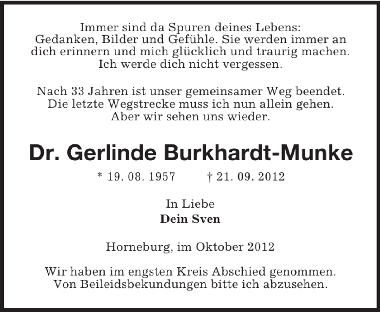 <p>Immer sind da Spuren deines Lebens:<br />Gedanken, Bilder und Gefühle. Sie werden immer an dich erinnern und mich glücklich und traurig machen.<br />Ich werde dich nicht vergessen.<br />Nach 33 Jahren ist unser gemeinsamer Weg beendet.<br />Die letzte Wegstrecke muss ich nun allein gehen.<br />Aber wir sehen uns wieder.<br />Dr. Gerlinde Burkhardt-Munke<br />* 19. 08. 1957 † 21. 09. 2012<br />In Liebe<br />Dein Sven<br />Horneburg, im Oktober 2012</p><p>Wir haben im engsten Kreis Abschied genommen.<br />Von Beileidsbekundungen bitte ich abzusehen.</p>