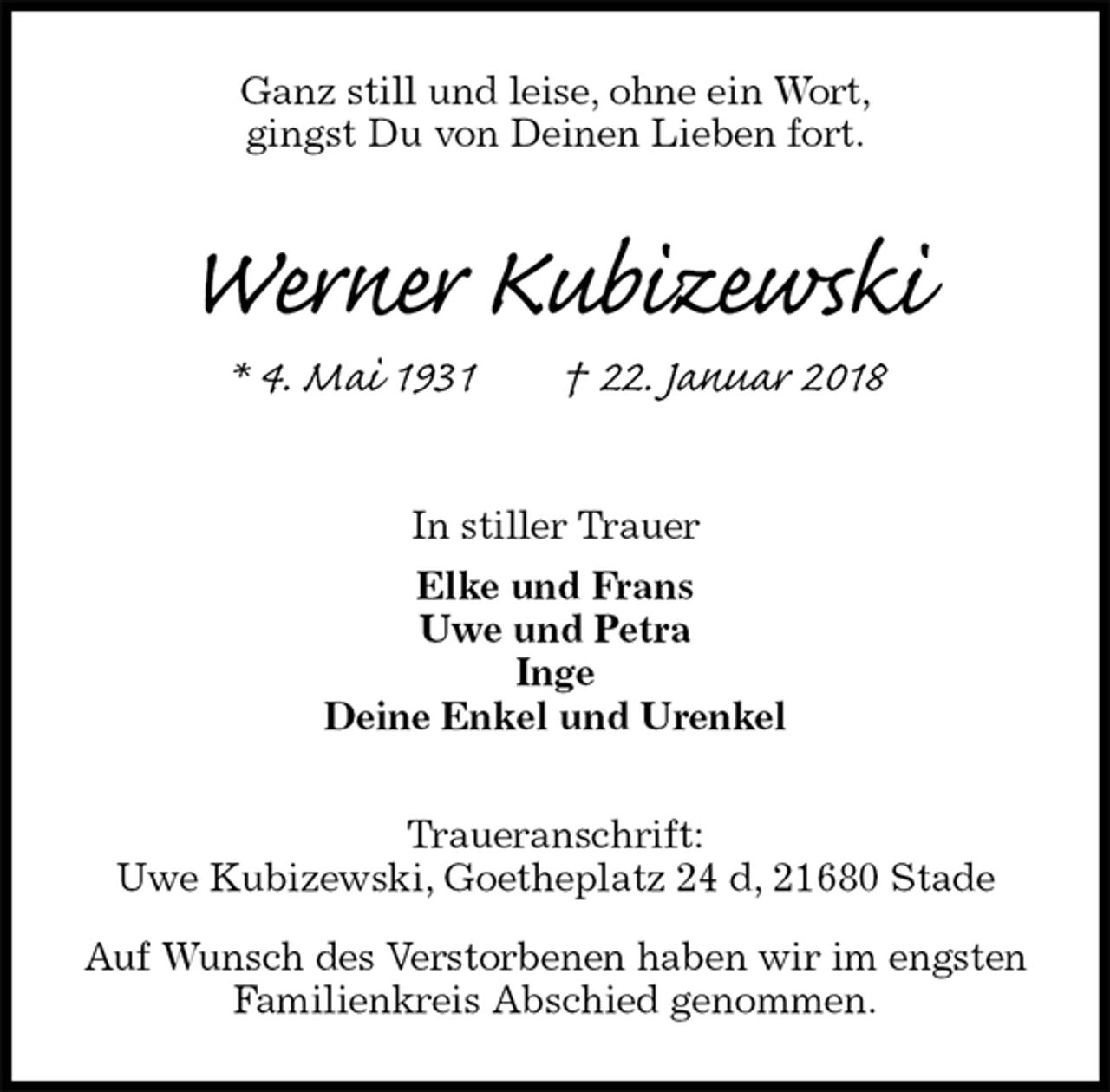 <p>Ganz still und leise, ohne ein Wort,<br />gingst Du von Deinen Lieben fort.<br />Werner Kubizewski<br />* 4. Mai 1931 † 22. Januar 2018<br />In stiller Trauer<br />Elke und Frans<br />Uwe und Petra<br />Inge<br />Deine Enkel und Urenkel</p>
<p>Traueranschrift:<br />Uwe Kubizewski, Goetheplatz 24 d, 21680 Stade<br />Auf Wunsch des Verstorbenen haben wir im engsten Familienkreis Abschied genommen.</p>