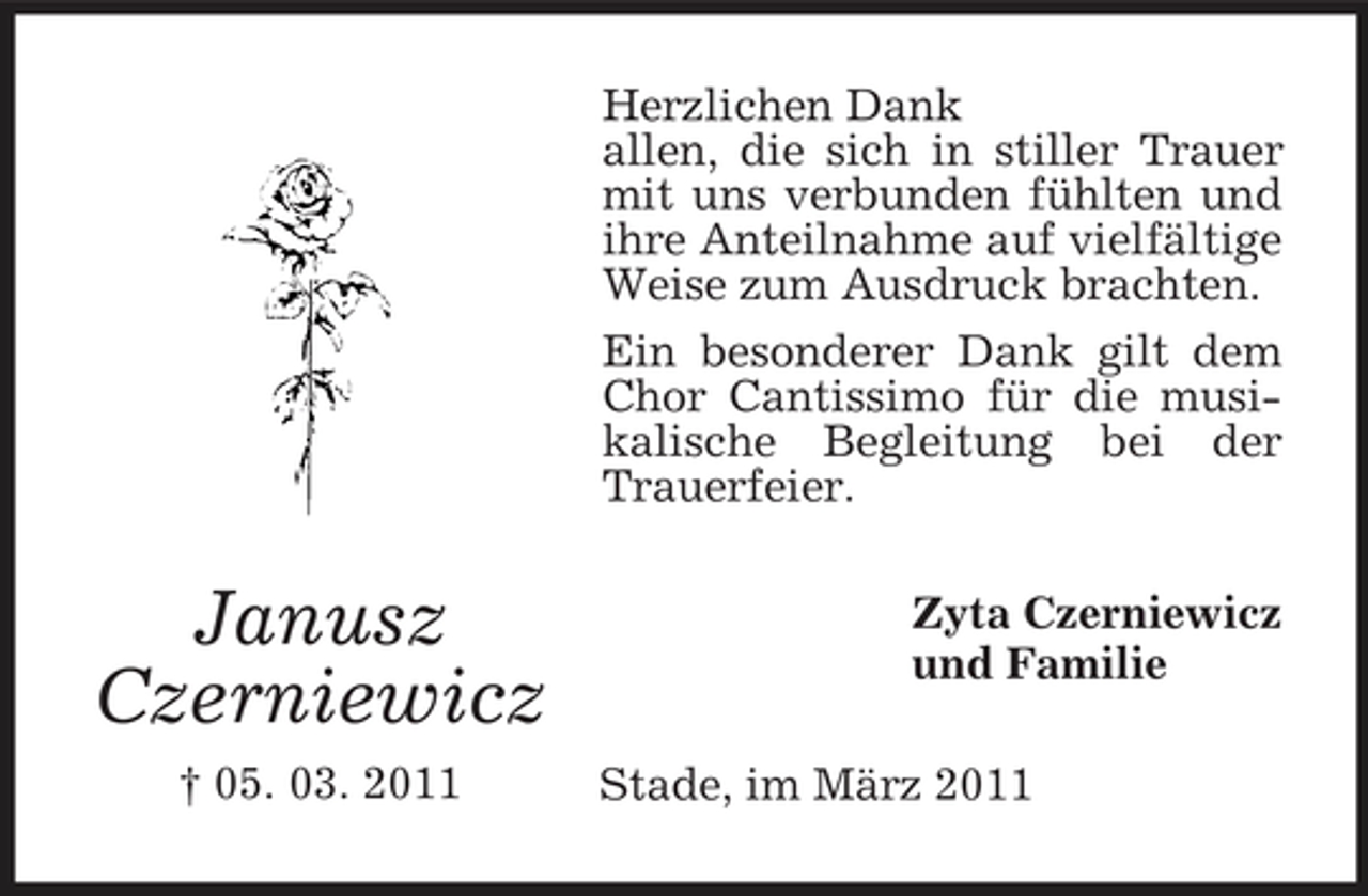 <p>Herzlichen Dank allen, die sich in stiller Trauer mit uns verbunden fühlten und ihre Anteilnahme auf vielfältige Weise zum Ausdruck brachten. Ein besonderer Dank gilt dem Chor Cantissimo für die musikalische Begleitung bei der Trauerfeier.</p><p>Janusz Czerniewicz<br />† 05. 03. 2011</p><p>Zyta Czerniewicz und Familie Stade, im März 2011</p>