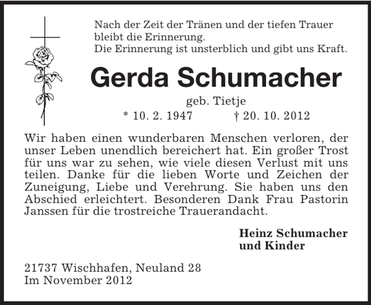 <p>Nach der Zeit der Tränen und der tiefen Trauer<br />bleibt die Erinnerung.<br />Die Erinnerung ist unsterblich und gibt uns Kraft.</p><p>Gerda Schumacher<br />geb. Tietje<br />* 10. 2. 1947<br />† 20. 10. 2012<br />Wir haben einen wunderbaren Menschen verloren, der<br />unser Leben unendlich bereichert hat. Ein großer Trost<br />für uns war zu sehen, wie viele diesen Verlust mit uns<br />teilen. Danke für die lieben Worte und Zeichen der<br />Zuneigung, Liebe und Verehrung. Sie haben uns den<br />Abschied erleichtert. Besonderen Dank Frau Pastorin<br />Janssen für die trostreiche Trauerandacht.<br />Heinz Schumacher<br />und Kinder<br />21737 Wischhafen, Neuland 28<br />Im November 2012</p>