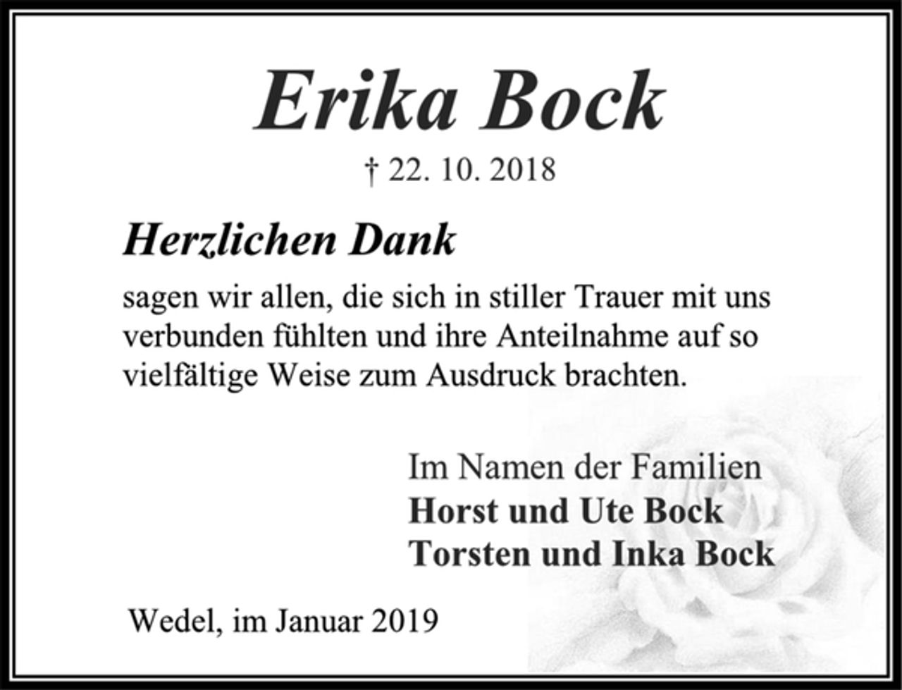 <p>Erika Bock<br />† 22. 10. 2018<br />Herzlichen Dank<br />sagen wir allen, die sich in stiller Trauer mit uns<br />verbunden fühlten und ihre Anteilnahme auf so<br />vielfältige Weise zum Ausdruck brachten.<br />Im Namen der Familien<br />Horst und Ute Bock<br />Torsten und Inka Bock<br />Wedel, im Januar 2019</p>