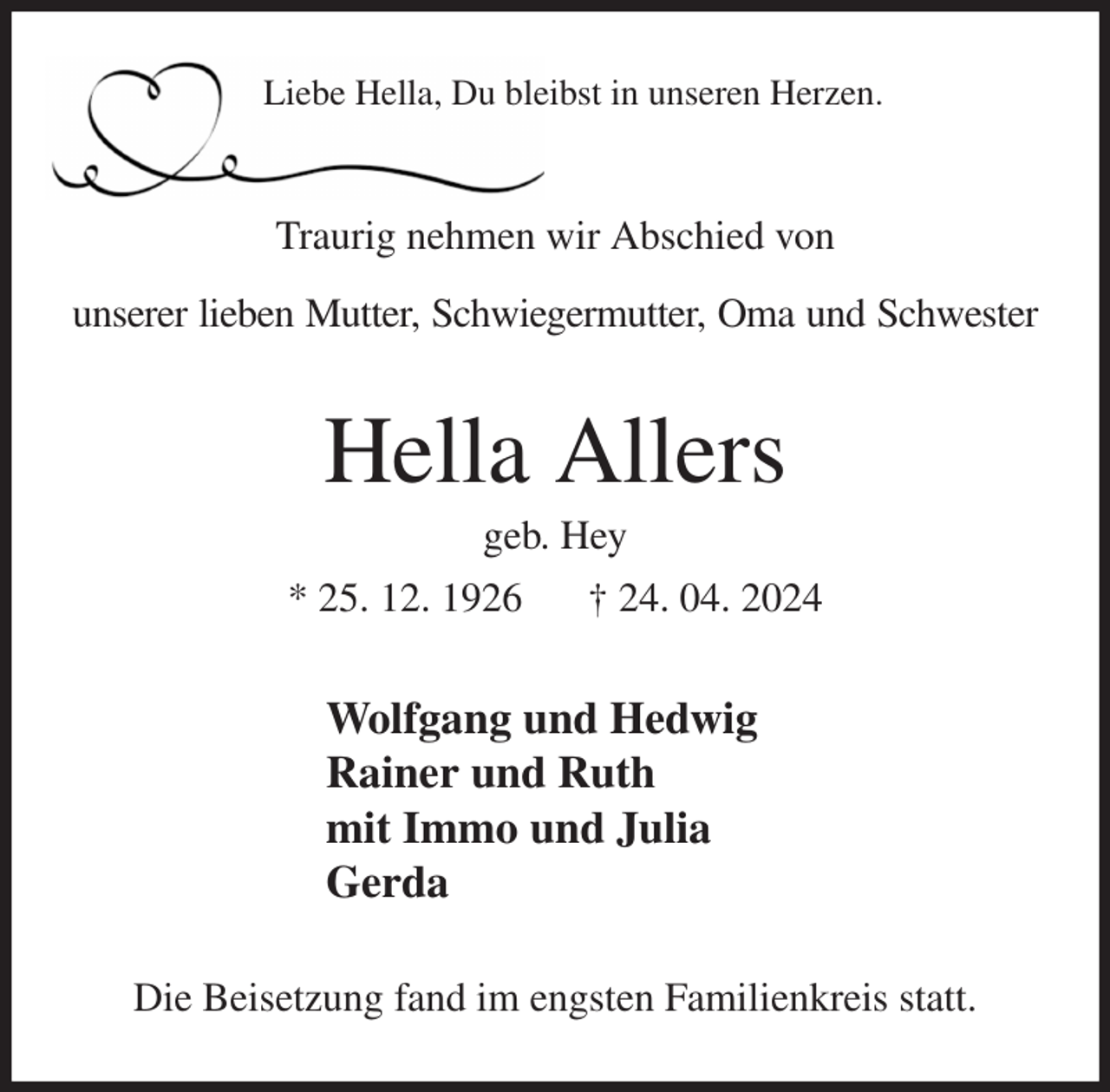 <p>Liebe Hella, Du bleibst in unseren Herzen.<br />Traurig nehmen wir Abschied von<br />unserer lieben Mutter, Schwiegermutter, Oma und Schwester<br />Hella Allers<br />geb. Hey<br />* 25. 12. 1926 † 24. 04. 2024<br />Wolfgang und Hedwig<br />Rainer und Ruth<br />mit Immo und Julia<br />Gerda<br />Die Beisetzung fand im engsten Familienkreis statt.</p>