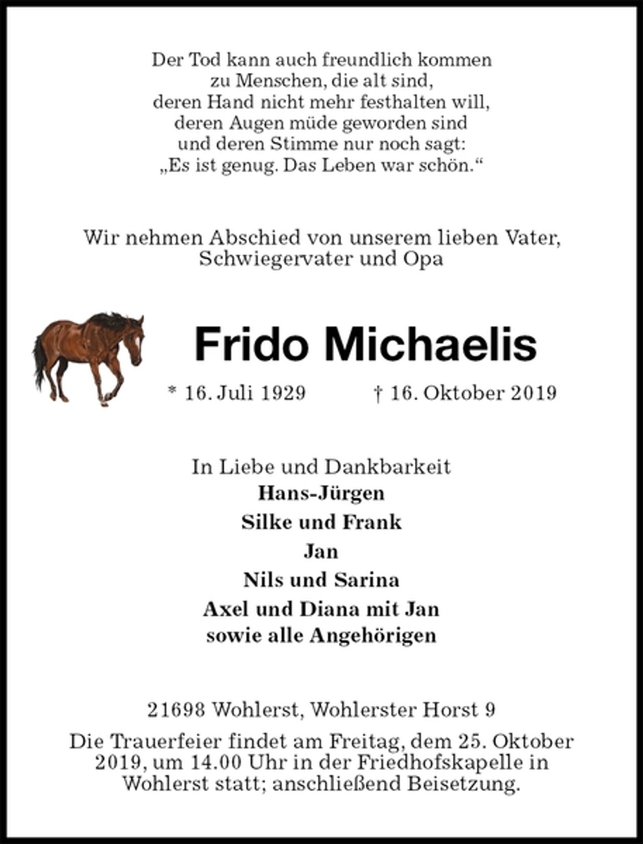 <p>Der Tod kann auch freundlich kommen<br />zu Menschen, die alt sind,<br />deren Hand nicht mehr festhalten will,<br />deren Augen müde geworden sind<br />und deren Stimme nur noch sagt:<br />„Es ist genug. Das Leben war schön.“<br />Wir nehmen Abschied von unserem lieben Vater, Schwiegervater und Opa<br />Frido Michaelis<br />* 16. Juli 1929 † 16. Oktober 2019<br />In Liebe und Dankbarkeit<br />Hans-Jürgen<br />Silke und Frank<br />Jan<br />Nils und Sarina<br />Axel und Diana mit Jan<br />sowie alle Angehörigen<br />21698 Wohlerst, Wohlerster Horst 9<br />Die Trauerfeier findet am Freitag, dem 25. Oktober 2019, um 14.00 Uhr in der Friedhofskapelle in<br />Wohlerst statt; anschließend Beisetzung.</p>