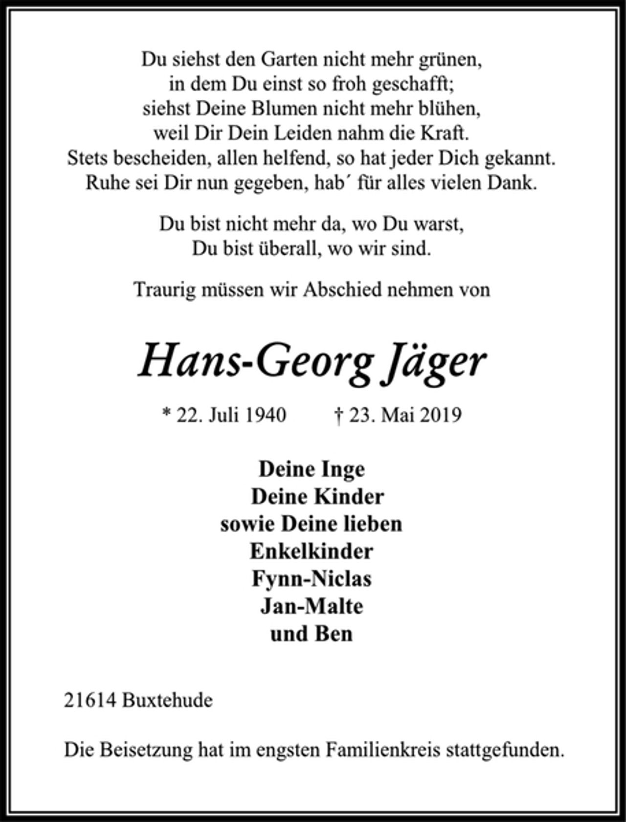 <p>Du siehst den Garten nicht mehr grünen,<br />in dem Du einst so froh geschafft;<br />siehst Deine Blumen nicht mehr blühen,<br />weil Dir Dein Leiden nahm die Kraft.<br />Stets bescheiden, allen helfend, so hat jeder Dich gekannt.<br />Ruhe sei Dir nun gegeben, hab´ für alles vielen Dank.<br />Du bist nicht mehr da, wo Du warst,<br />Du bist überall, wo wir sind.<br />Traurig müssen wir Abschied nehmen von<br />Hans-Georg Jäger<br />* 22. Juli 1940 † 23. Mai 2019<br />Deine Inge<br />Deine Kinder<br />sowie Deine lieben<br />Enkelkinder<br />Fynn-Niclas<br />Jan-Malte<br />und Ben<br />21614 Buxtehude<br />Die Beisetzung hat im engsten Familienkreis stattgefunden.</p>