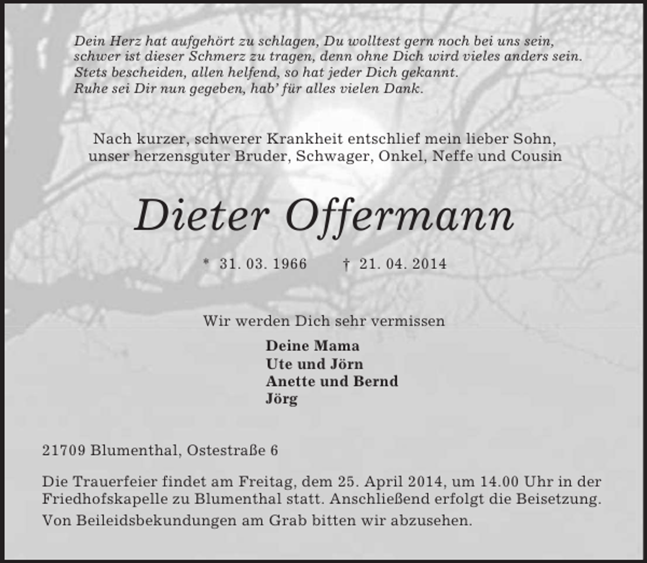 <p>Dein Herz hat aufgehört zu schlagen, Du wolltest gern noch bei uns sein,<br />schwer ist dieser Schmerz zu tragen, denn ohne Dich wird vieles anders sein.<br />Stets bescheiden, allen helfend, so hat jeder Dich gekannt.<br />Ruhe sei Dir nun gegeben, hab’ für alles vielen Dank.<br />Nach kurzer, schwerer Krankheit entschlief mein lieber Sohn,<br />unser herzensguter Bruder, Schwager, Onkel, Neffe und Cousin<br />Dieter Offermann<br />* 31. 03. 1966 † 21. 04. 2014<br />Wir werden Dich sehr vermissen<br />Deine Mama<br />Ute und Jörn<br />Anette und Bernd<br />Jörg<br />21709 Blumenthal, Ostestraße 6<br />Die Trauerfeier findet am Freitag, dem 25. April 2014, um 14.00 Uhr in der Friedhofskapelle zu Blumenthal statt. Anschließend erfolgt die Beisetzung.<br />Von Beileidsbekundungen am Grab bitten wir abzusehen.</p>