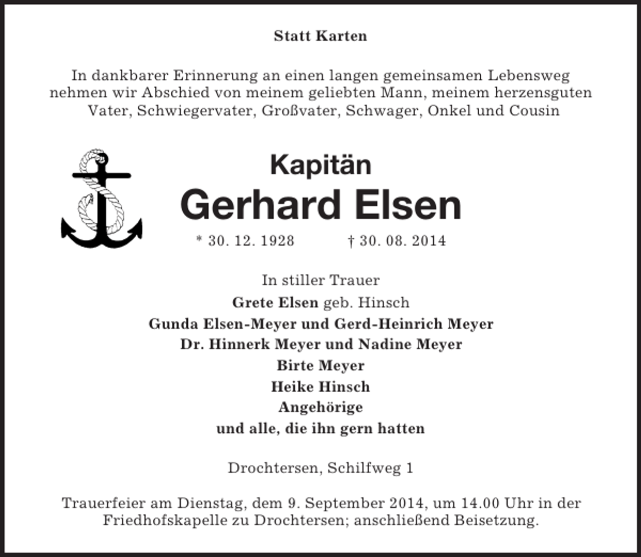<p>Statt Karten<br />In dankbarer Erinnerung an einen langen gemeinsamen Lebensweg<br />nehmen wir Abschied von meinem geliebten Mann, meinem herzensguten Vater, Schwiegervater, Großvater, Schwager, Onkel und Cousin<br />Kapitän<br />Gerhard Elsen<br />* 30. 12. 1928 † 30. 08. 2014<br />In stiller Trauer<br />Grete Elsen geb. Hinsch<br />Gunda Elsen-Meyer und Gerd-Heinrich Meyer<br />Dr. Hinnerk Meyer und Nadine Meyer<br />Birte Meyer<br />Heike Hinsch<br />Angehörige<br />und alle, die ihn gern hatten<br />Drochtersen, Schilfweg 1</p>
<p>Trauerfeier am Dienstag, dem 9. September 2014, um 14.00 Uhr in der Friedhofskapelle zu Drochtersen; anschließend Beisetzung.</p>