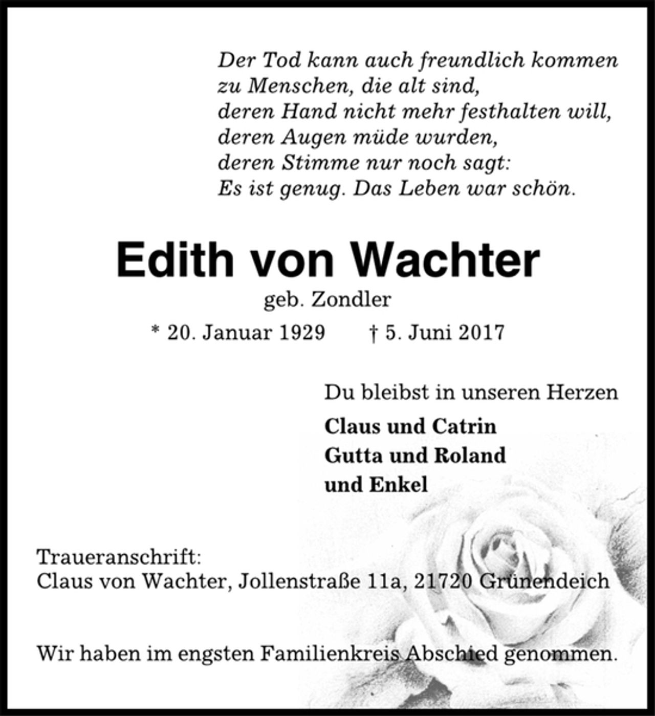 <p>Der Tod kann auch freundlich kommen<br />zu Menschen, die alt sind,<br />deren Hand nicht mehr festhalten will,<br />deren Augen müde wurden,<br />deren Stimme nur noch sagt:<br />Es ist genug. Das Leben war schön.<br />Edith von Wachter<br />geb. Zondler<br />* 20. Januar 1929 † 5. Juni 2017<br />Du bleibst in unseren Herzen<br />Claus und Catrin<br />Gutta und Roland<br />und Enkel<br />Traueranschrift:<br />Claus von Wachter, Jollenstraße 11a, 21720 Grünendeich<br />Wir haben im engsten Familienkreis Abschied genommen</p>