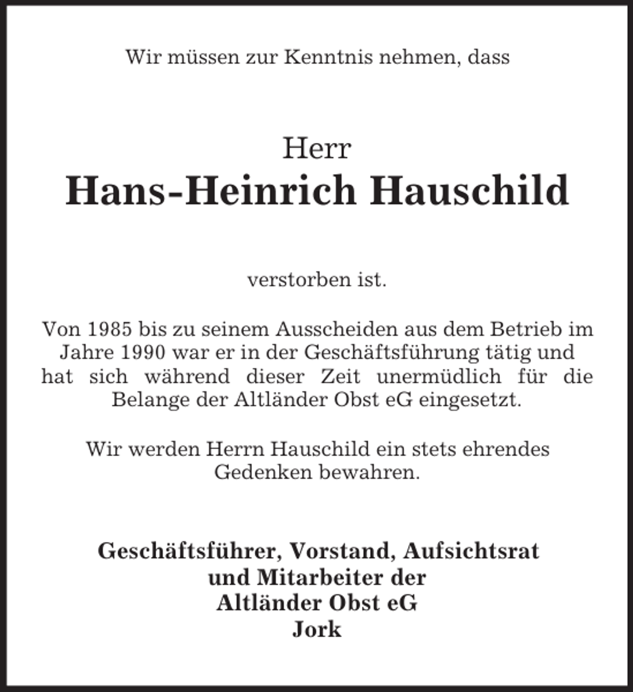 <p>Wir müssen zur Kenntnis nehmen, dass<br />Herr<br />Hans-Heinrich Hauschild<br />verstorben ist.<br />Von 1985 bis zu seinem Ausscheiden aus dem Betrieb im Jahre 1990 war er in der Geschäftsführung tätig und hat sich während dieser Zeit unermüdlich für die<br />Belange der Altländer Obst eG eingesetzt.<br />Wir werden Herrn Hauschild ein stets ehrendes<br />Gedenken bewahren.<br />Geschäftsführer, Vorstand, Aufsichtsrat<br />und Mitarbeiter der<br />Altländer Obst eG<br />Jork</p>