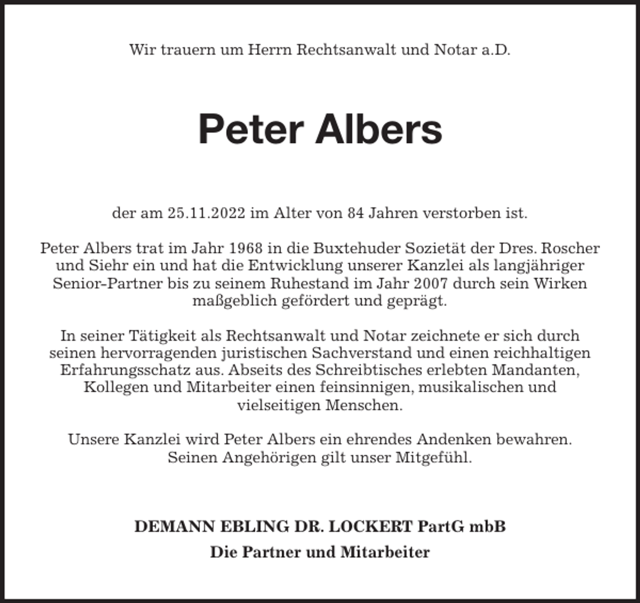 <p>Wir trauern um Herrn Rechtsanwalt und Notar a.D.<br />Peter Albers<br />der am 25.11.2022 im Alter von 84 Jahren verstorben ist.</p><p>Peter Albers trat im Jahr 1968 in die Buxtehuder Sozietät der Dres. Roscher und Siehr ein und hat die Entwicklung unserer Kanzlei als langjähriger<br />Senior-Partner bis zu seinem Ruhestand im Jahr 2007 durch sein Wirken<br />maßgeblich gefördert und geprägt.</p><p>In seiner Tätigkeit als Rechtsanwalt und Notar zeichnete er sich durch<br />seinen hervorragenden juristischen Sachverstand und einen reichhaltigen<br />Erfahrungsschatz aus. Abseits des Schreibtisches erlebten Mandanten,<br />Kollegen und Mitarbeiter einen feinsinnigen, musikalischen und<br />vielseitigen Menschen.</p><p>Unsere Kanzlei wird Peter Albers ein ehrendes Andenken bewahren.<br />Seinen Angehörigen gilt unser Mitgefühl.<br />DEMANN EBLING DR. LOCKERT PartG mbB<br />Die Partner und Mitarbeiter</p>