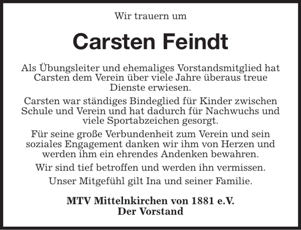 <p>Wir trauern um<br />Carsten Feindt<br />Als Übungsleiter und ehemaliges Vorstandsmitglied hat Carsten dem Verein über viele Jahre überaus treue Dienste erwiesen.<br />Carsten war ständiges Bindeglied für Kinder zwischen Schule und Verein und hat dadurch für Nachwuchs und viele Sportabzeichen gesorgt.<br />Für seine große Verbundenheit zum Verein und sein<br />soziales Engagement danken wir ihm von Herzen und werden ihm ein ehrendes Andenken bewahren.<br />Wir sind tief betroffen und werden ihn vermissen.<br />Unser Mitgefühl gilt Ina und seiner Familie.<br />MTV Mittelnkirchen von 1881 e.V.<br />Der Vorstand</p>