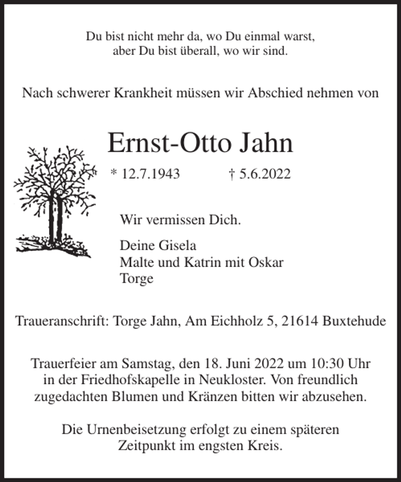 <p>Du bist nicht mehr da, wo Du einmal warst,<br />aber Du bist überall, wo wir sind.<br />Nach schwerer Krankheit müssen wir Abschied nehmen von<br />Ernst-Otto Jahn<br />* 12.7.1943 † 5.6.2022<br />Wir vermissen Dich.<br />Deine Gisela<br />Malte und Katrin mit Oskar<br />Torge<br />Traueranschrift: Torge Jahn, Am Eichholz 5, 21614 Buxtehude</p>
<p>Trauerfeier am Samstag, den 18. Juni 2022 um 10:30 Uhr<br />in der Friedhofskapelle in Neukloster. Von freundlich<br />zugedachten Blumen und Kränzen bitten wir abzusehen.</p>
<p>Die Urnenbeisetzung erfolgt zu einem späteren<br />Zeitpunkt im engsten Kreis.</p>