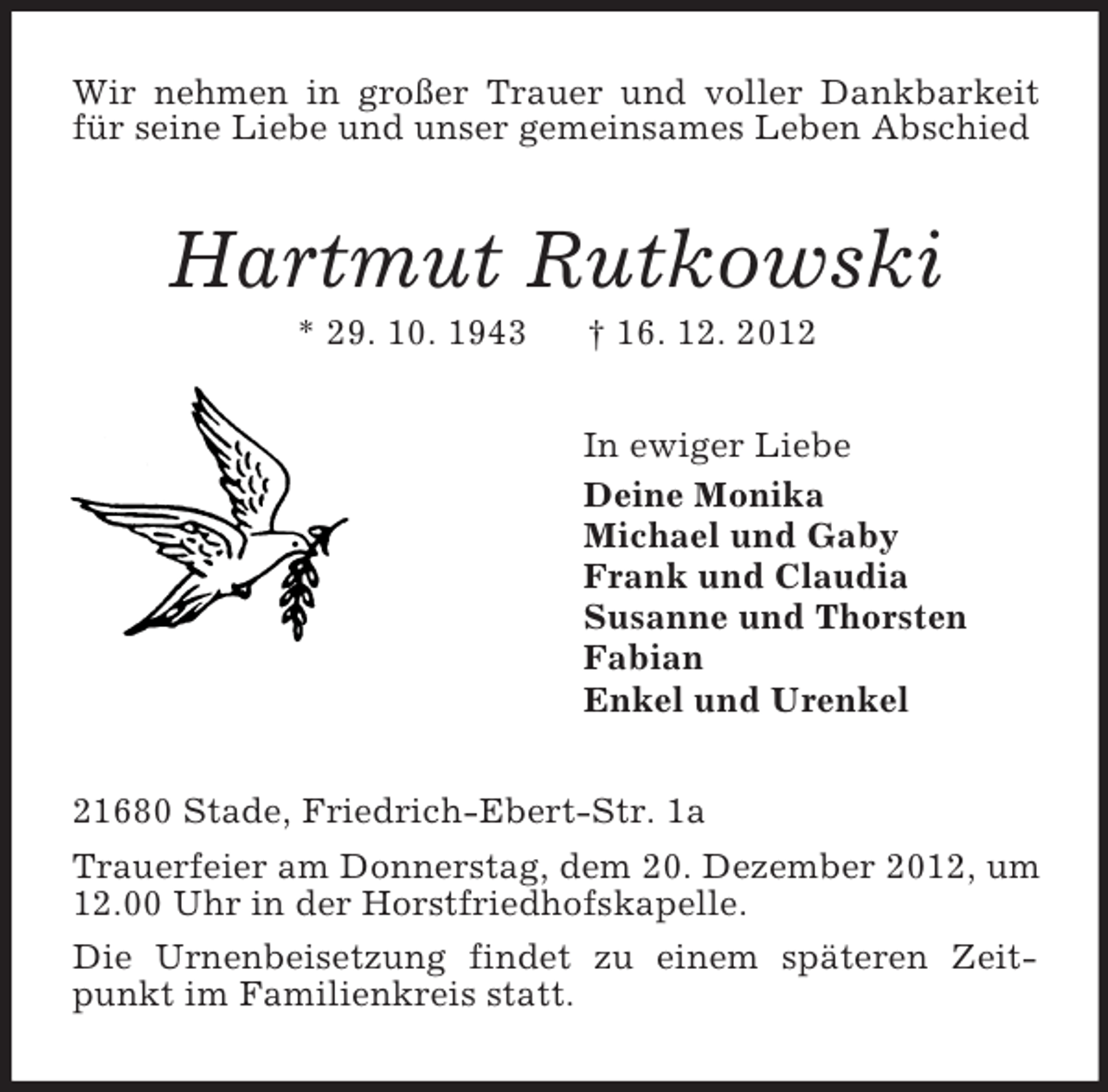 <p>Wir nehmen in großer Trauer und voller Dankbarkeit für seine Liebe und unser gemeinsames Leben Abschied<br />Hartmut Rutkowski<br />* 29. 10. 1943 † 16. 12. 2012<br />In ewiger Liebe<br />Deine Monika<br />Michael und Gaby<br />Frank und Claudia<br />Susanne und Thorsten<br />Fabian<br />Enkel und Urenkel<br />21680 Stade, Friedrich-Ebert-Str. 1a<br />Trauerfeier am Donnerstag, dem 20. Dezember 2012, um 12.00 Uhr in der Horstfriedhofskapelle.<br />Die Urnenbeisetzung findet zu einem späteren Zeitpunkt im Familienkreis statt.</p>