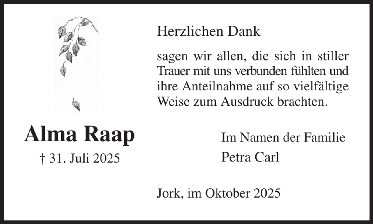 <p>Herzlichen Dank<br />sagen wir allen, die sich in stiller Trauer mit uns verbunden fühlten und ihre Anteilnahme auf so vielfältige Weise zum Ausdruck brachten.<br />Jork, im Oktober 2025<br />Im Namen der Familie<br />Petra Carl<br />Alma Raap<br />† 31. Juli 2025</p>