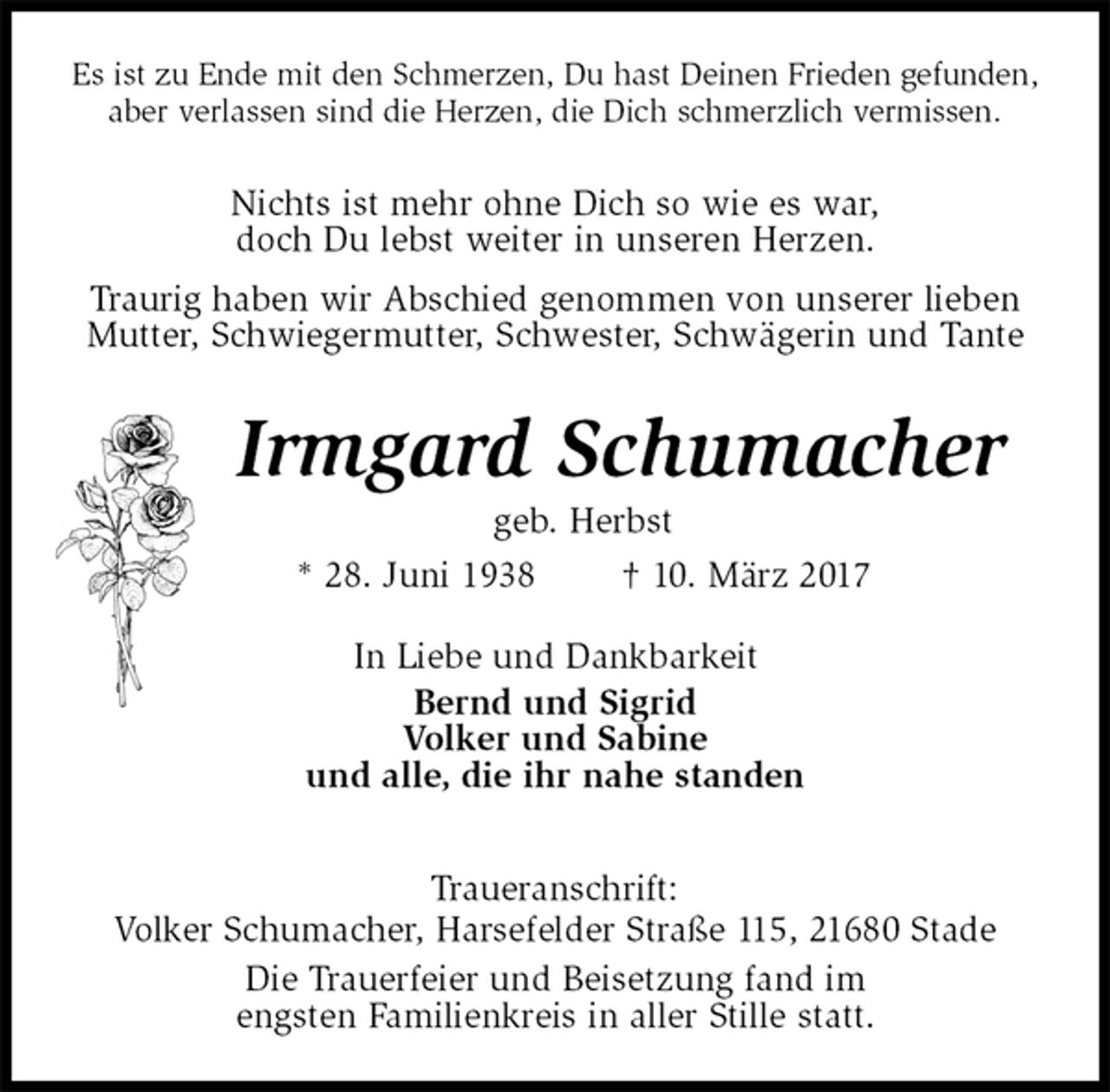<p>Es ist zu Ende mit den Schmerzen, Du hast Deinen Frieden gefunden,<br />aber verlassen sind die Herzen, die Dich schmerzlich vermissen.<br />Nichts ist mehr ohne Dich so wie es war,<br />doch Du lebst weiter in unseren Herzen.<br />Traurig haben wir Abschied genommen von unserer lieben Mutter, Schwiegermutter, Schwester, Schwägerin und Tante<br />Irmgard Schumacher<br />geb. Herbst<br />* 28. Juni 1938 † 10. März 2017<br />In Liebe und Dankbarkeit<br />Bernd und Sigrid<br />Volker und Sabine<br />und alle, die ihr nahe standen<br />Traueranschrift:<br />Volker Schumacher, Harsefelder Straße 115, 21680 Stade<br />Die Trauerfeier und Beisetzung fand im<br />engsten Familienkreis in aller Stille statt.</p>