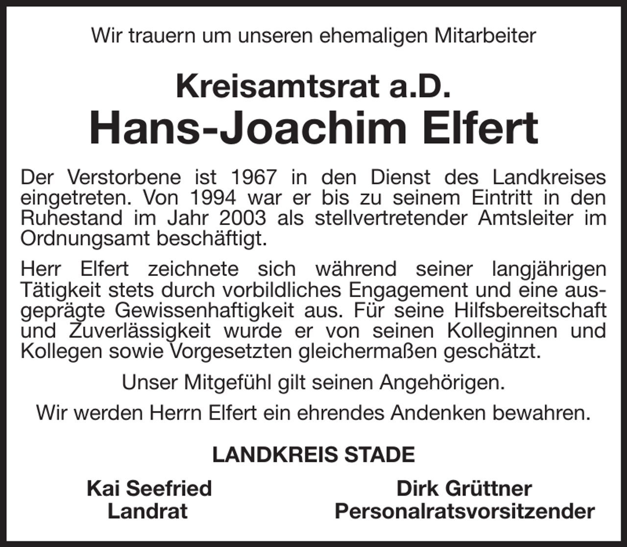 <p>Wir trauern um unseren ehemaligen Mitarbeiter<br />Kreisamtsrat a.D.<br />Hans-Joachim Elfert<br />Der Verstorbene ist 1967 in den Dienst des Landkreises<br />eingetreten. Von 1994 war er bis zu seinem Eintritt in den<br />Ruhestand im Jahr 2003 als stellvertretender Amtsleiter im Ordnungsamt beschäftigt.<br />Herr Elfert zeichnete sich während seiner langjährigen<br />Tätigkeit stets durch vorbildliches Engagement und eine ausgeprägte Gewissenhaftigkeit aus. Für seine Hilfsbereitschaft und Zuverlässigkeit wurde er von seinen Kolleginnen und<br />Kollegen sowie Vorgesetzten gleichermaßen geschätzt.<br />Unser Mitgefühl gilt seinen Angehörigen.<br />Wir werden Herrn Elfert ein ehrendes Andenken bewahren.<br />LANDKREIS STADE<br />Kai Seefried Dirk Grüttner<br />Landrat Personalratsvorsitzender</p>