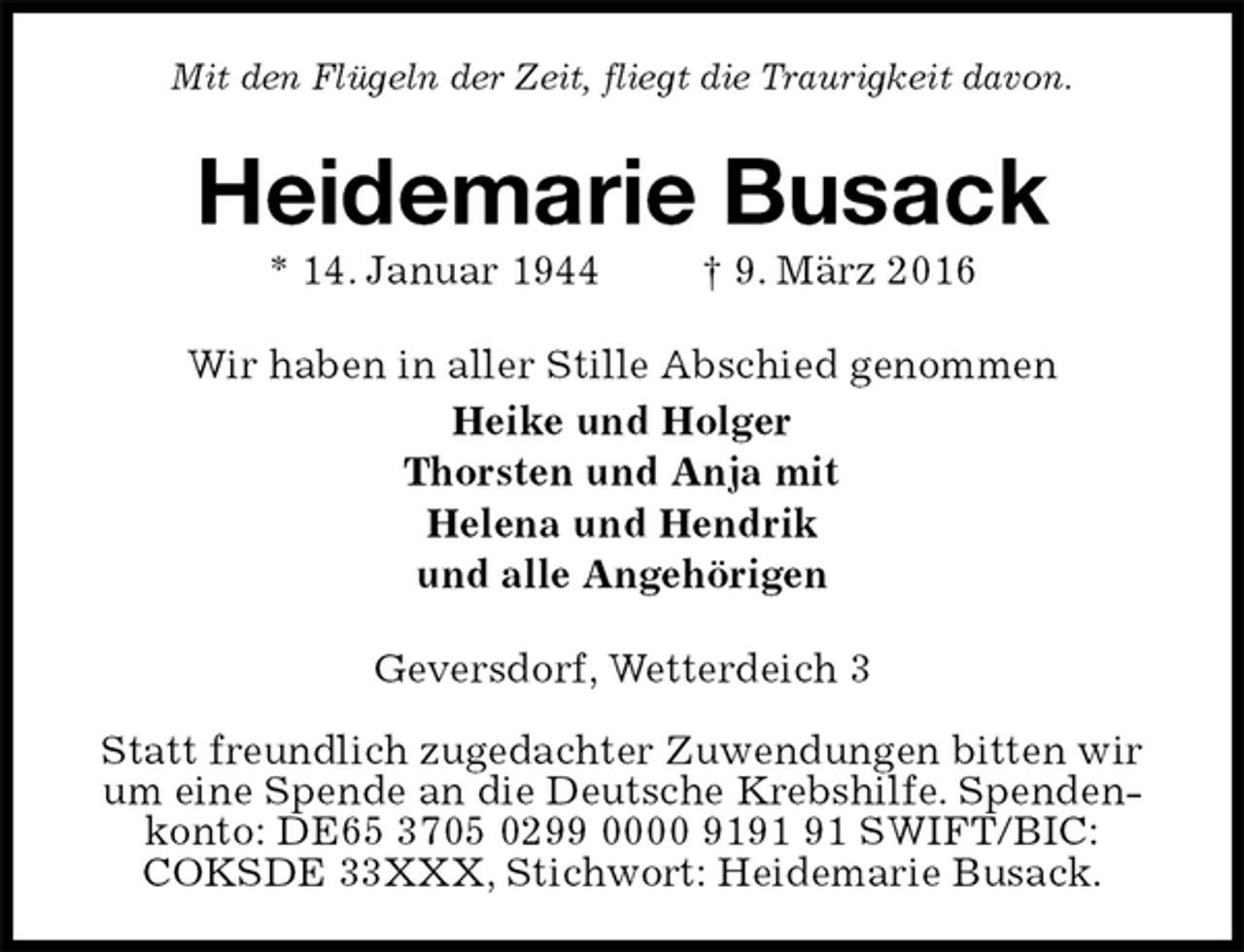 <p>Mit den Flügeln der Zeit, fliegt die Traurigkeit davon.<br />Heidemarie Busack<br />* 14. Januar 1944 † 9. März 2016<br />Wir haben in aller Stille Abschied genommen<br />Heike und Holger<br />Thorsten und Anja mit<br />Helena und Hendrik<br />und alle Angehörigen<br />Geversdorf, Wetterdeich 3</p>
<p>Statt freundlich zugedachter Zuwendungen bitten wir um eine Spende an die Deutsche Krebshilfe. Spendenkonto: DE65 3705 0299 0000 9191 91 SWIFT/BIC: COKSDE 33XXX, Stichwort: Heidemarie Busack.</p>