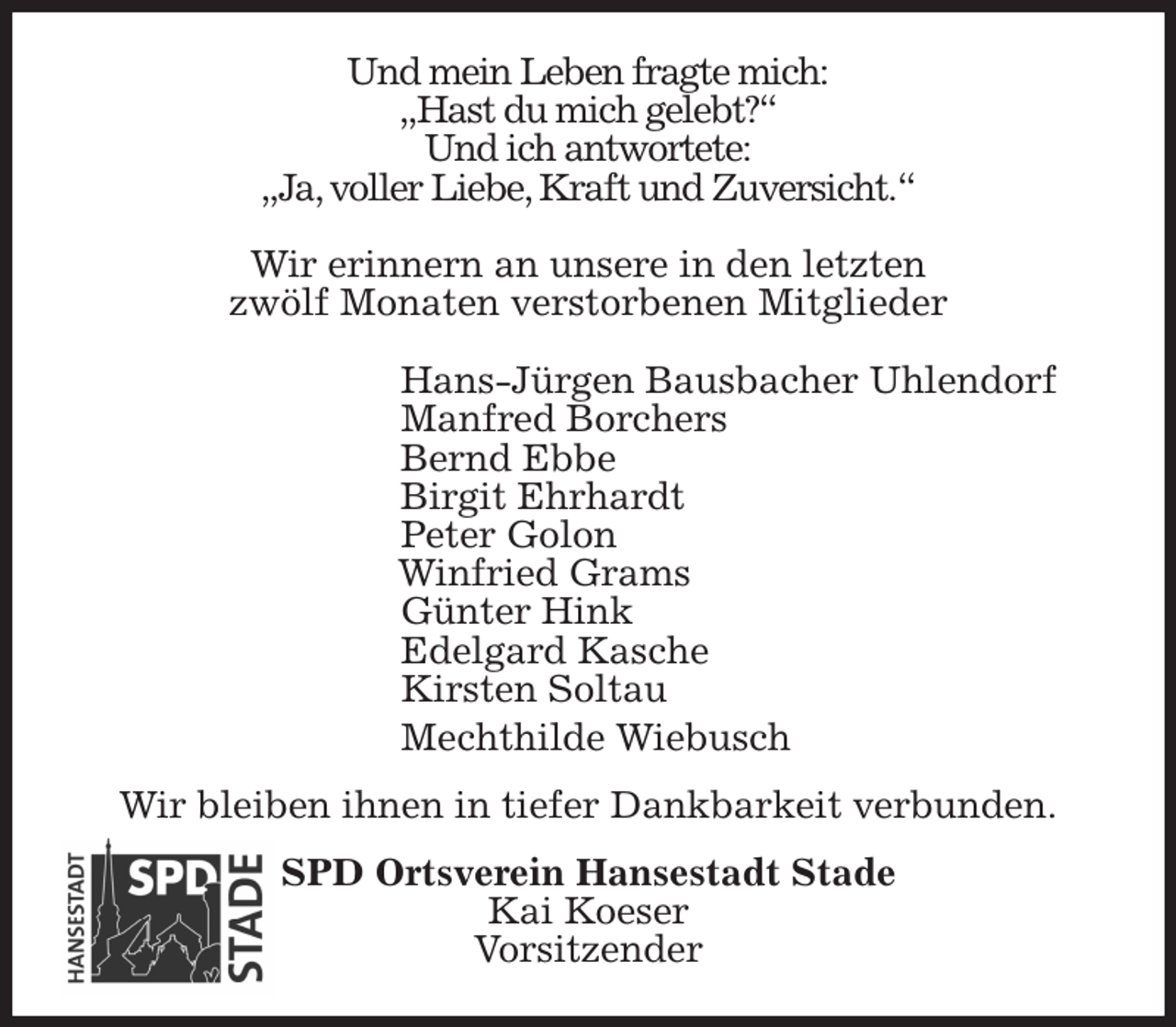 <p>Und mein Leben fragte mich:<br />„Hast du mich gelebt?“<br />Und ich antwortete:<br />„Ja, voller Liebe, Kraft und Zuversicht.“</p><p>Wir erinnern an unsere in den letzten<br />zwölf Monaten verstorbenen Mitglieder<br />Hans-Jürgen Bausbacher Uhlendorf<br />Manfred Borchers<br />Bernd Ebbe<br />Birgit Ehrhardt<br />Peter Golon<br />Winfried Grams<br />Günter Hink<br />Edelgard Kasche<br />Kirsten Soltau<br />Mechthilde Wiebusch<br />Wir bleiben ihnen in tiefer Dankbarkeit verbunden.<br />SPD Ortsverein Hansestadt Stade<br />Kai Koeser<br />Vorsitzender</p>