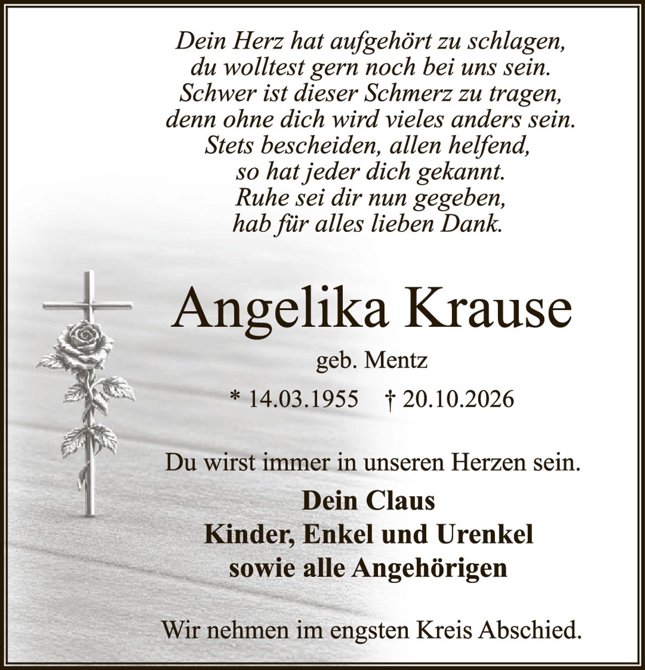 <p><i>Dein Herz hat aufgehört zu schlagen,<br>du wolltest gern noch bei uns sein.<br>Schwer ist dieser Schmerz zu tragen,<br>denn ohne dich wird vieles anders sein.<br>Stets bescheiden, allen helfend,<br>so hat jeder dich gekannt.<br>Ruhe sei dir nun gegeben,<br>hab für alles lieben Dank.</i></p>

<p><strong>Angelika Krause</strong><br>geb. Mentz<br>* 14.03.1955 † 20.10.2026</p>

<p>Du wirst immer in unseren Herzen sein.<br><strong>Dein Claus<br>Kinder, Enkel und Urenkel<br>sowie alle Angehörigen</strong></p>

<p>Wir nehmen im engsten Kreis Abschied.</p>