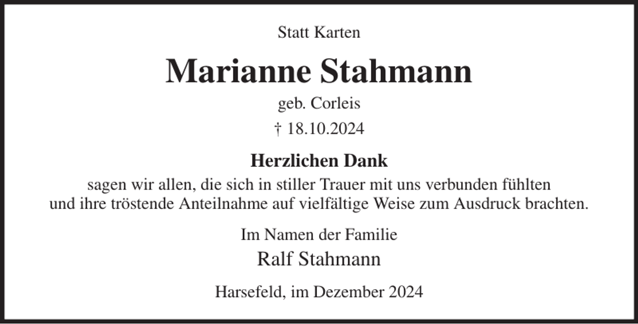 <p>Statt Karten<br />Marianne Stahmann<br />geb. Corleis<br />† 18.10.2024<br />Herzlichen Dank<br />sagen wir allen, die sich in stiller Trauer mit uns verbunden fühlten<br />und ihre tröstende Anteilnahme auf vielfältige Weise zum Ausdruck brachten.<br />Im Namen der Familie<br />Ralf Stahmann<br />Harsefeld, im Dezember 2024</p>