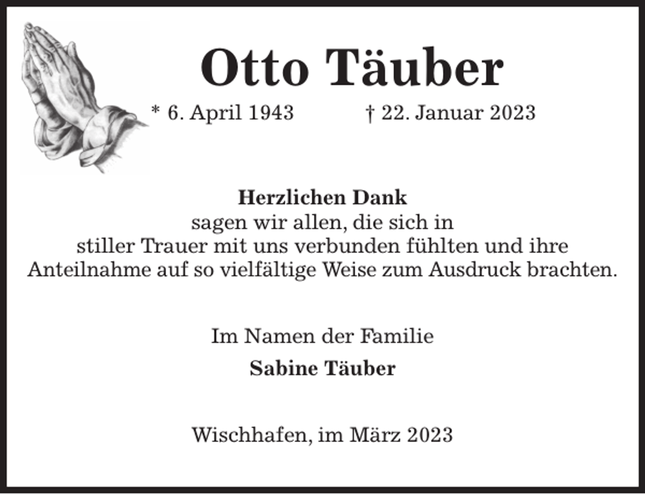 <p>Otto Täuber<br />* 6. April 1943 † 22. Januar 2023<br />Herzlichen Dank<br />sagen wir allen, die sich in<br />stiller Trauer mit uns verbunden fühlten und ihre<br />Anteilnahme auf so vielfältige Weise zum Ausdruck brachten.<br />Im Namen der Familie<br />Sabine Täuber<br />Wischhafen, im März 2023</p>