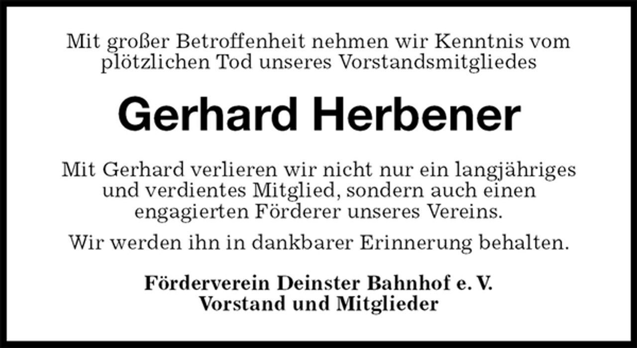 <p>Mit großer Betroffenheit nehmen wir Kenntnis vom plötzlichen Tod unseres Vorstandsmitgliedes<br />Gerhard Herbener<br />Mit Gerhard verlieren wir nicht nur ein langjähriges und verdientes Mitglied, sondern auch einen<br />engagierten Förderer unseres Vereins.<br />Wir werden ihn in dankbarer Erinnerung behalten.<br />Förderverein Deinster Bahnhof e. V.<br />Vorstand und Mitglieder</p>