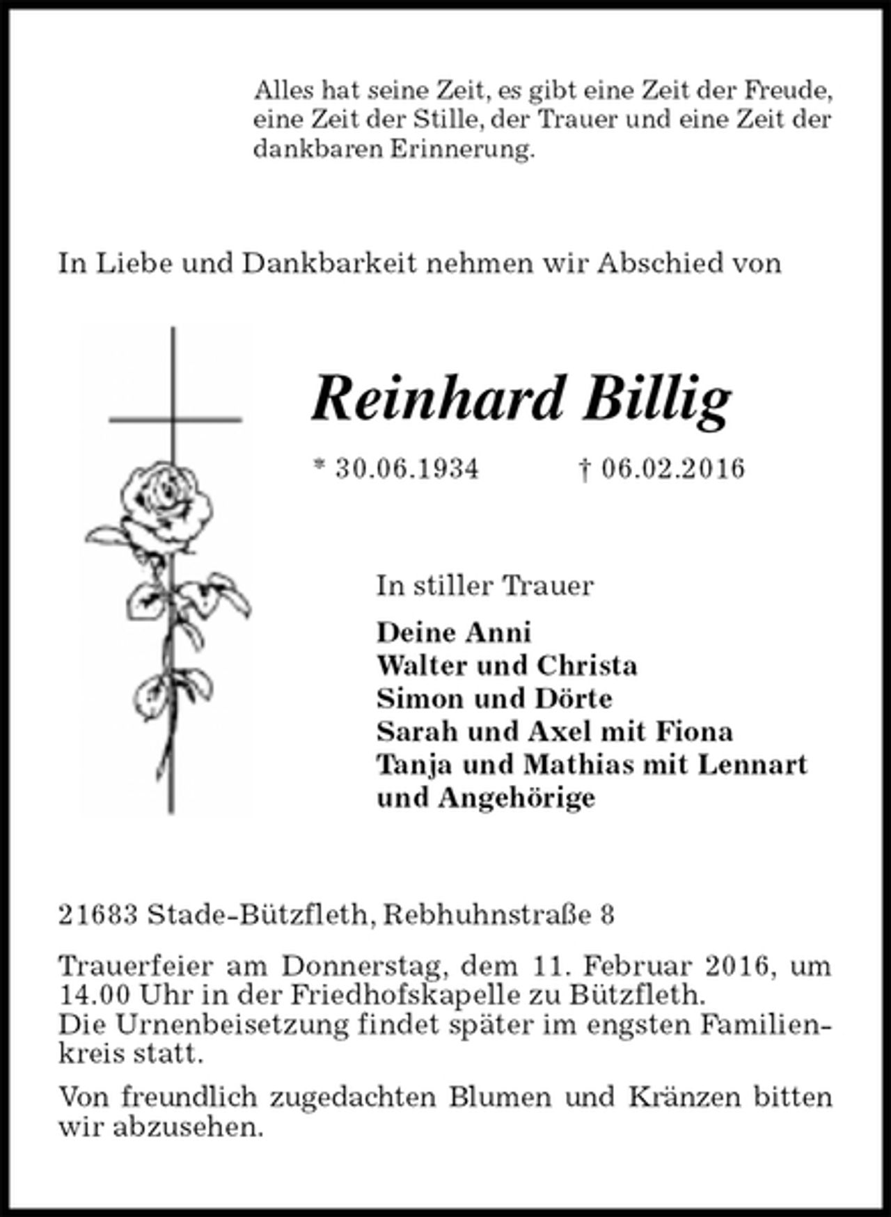 <p>Alles hat seine Zeit, es gibt eine Zeit der Freude,<br />eine Zeit der Stille, der Trauer und eine Zeit der<br />dankbaren Erinnerung.<br />In Liebe und Dankbarkeit nehmen wir Abschied von<br />Reinhard Billig<br />* 30.06.1934 † 06.02.2016<br />In stiller Trauer<br />Deine Anni<br />Walter und Christa<br />Simon und Dörte<br />Sarah und Axel mit Fiona<br />Tanja und Mathias mit Lennart<br />und Angehörige<br />21683 Stade-Bützfleth, Rebhuhnstraße 8<br />Trauerfeier am Donnerstag, dem 11. Februar 2016, um 14.00 Uhr in der Friedhofskapelle zu Bützfleth.<br />Die Urnenbeisetzung findet später im engsten Familienkreis statt.<br />Von freundlich zugedachten Blumen und Kränzen bitten<br />wir abzusehen.</p>